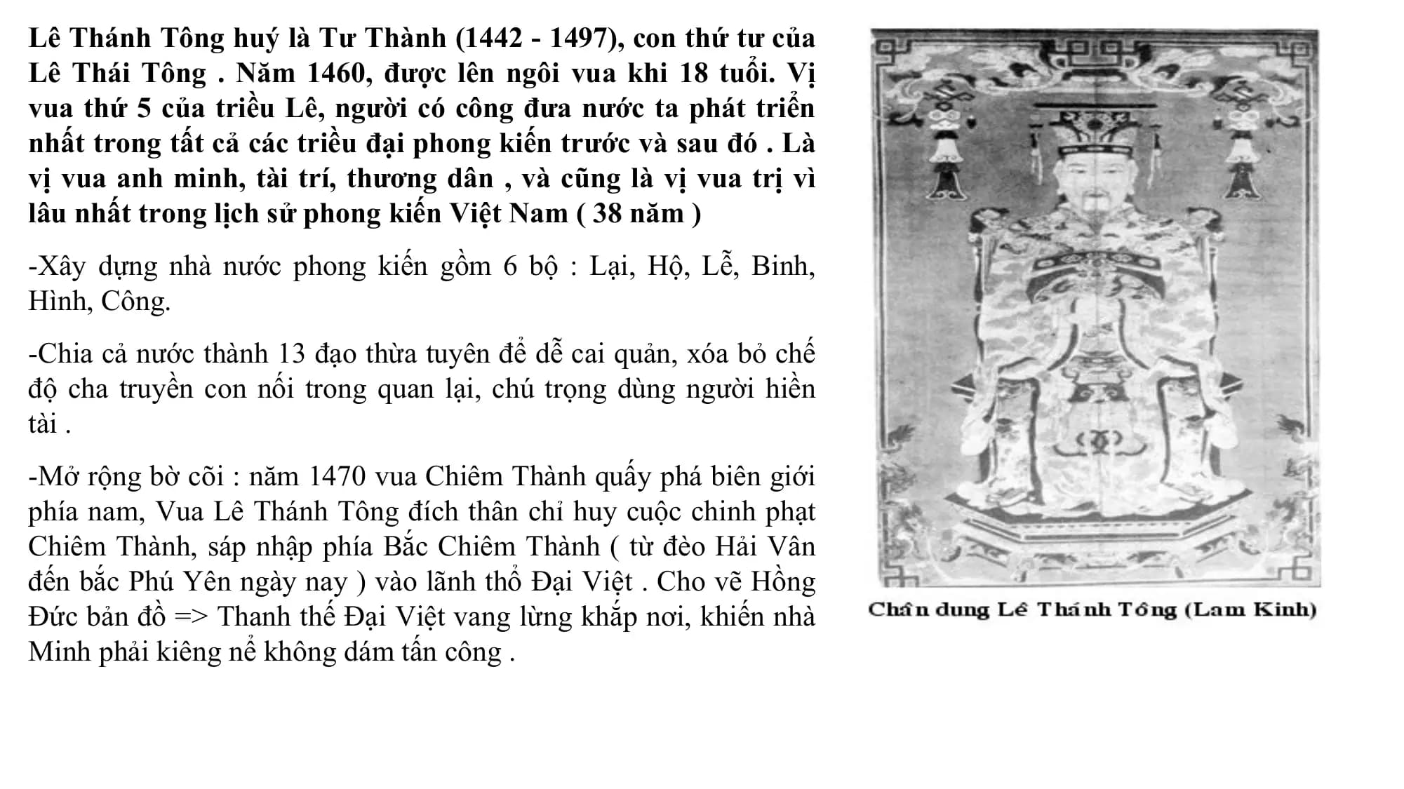 Lê Thánh Tông huý là Tư Thành (1442 - 1497), con thứ tư của
Lê Thái Tông . Năm 1460, được lên ngôi vua khi 18 tuổi. Vị
vua thứ 5 của triều Lê, người có công đưa nước ta phát triển
nhất trong tất cả các triều đại phong kiến trước và sau đó . Là
vị vua anh minh, tài trí, thương dân , và cũng là vị vua trị vì
lâu nhất trong lịch sử phong kiến Việt Nam ( 38 năm )
-Xây dựng nhà nước phong kiến gồm 6 bộ : Lại, Hộ, Lễ, Binh,
Hình, Công.
-Chia cả nước thành 13 đạo thừa tuyên để dễ cai quản, xóa bỏ chế
độ cha truyền con nối trong quan lại, chú trọng dùng người hiền
tài .
-Mở rộng bờ cõi : năm 1470 vua Chiêm Thành quấy phá biên giới
phía nam, Vua Lê Thánh Tông đích thân chỉ huy cuộc chinh phạt
Chiêm Thành, sáp nhập phía Bắc Chiêm Thành ( từ đèo Hải Vân
đến bắc Phú Yên ngày nay ) vào lãnh thổ Đại Việt . Cho vẽ Hồng
Đức bản đồ => Thanh thế Đại Việt vang lừng khắp nơi, khiến nhà
Minh phải kiêng nể không dám tấn công .