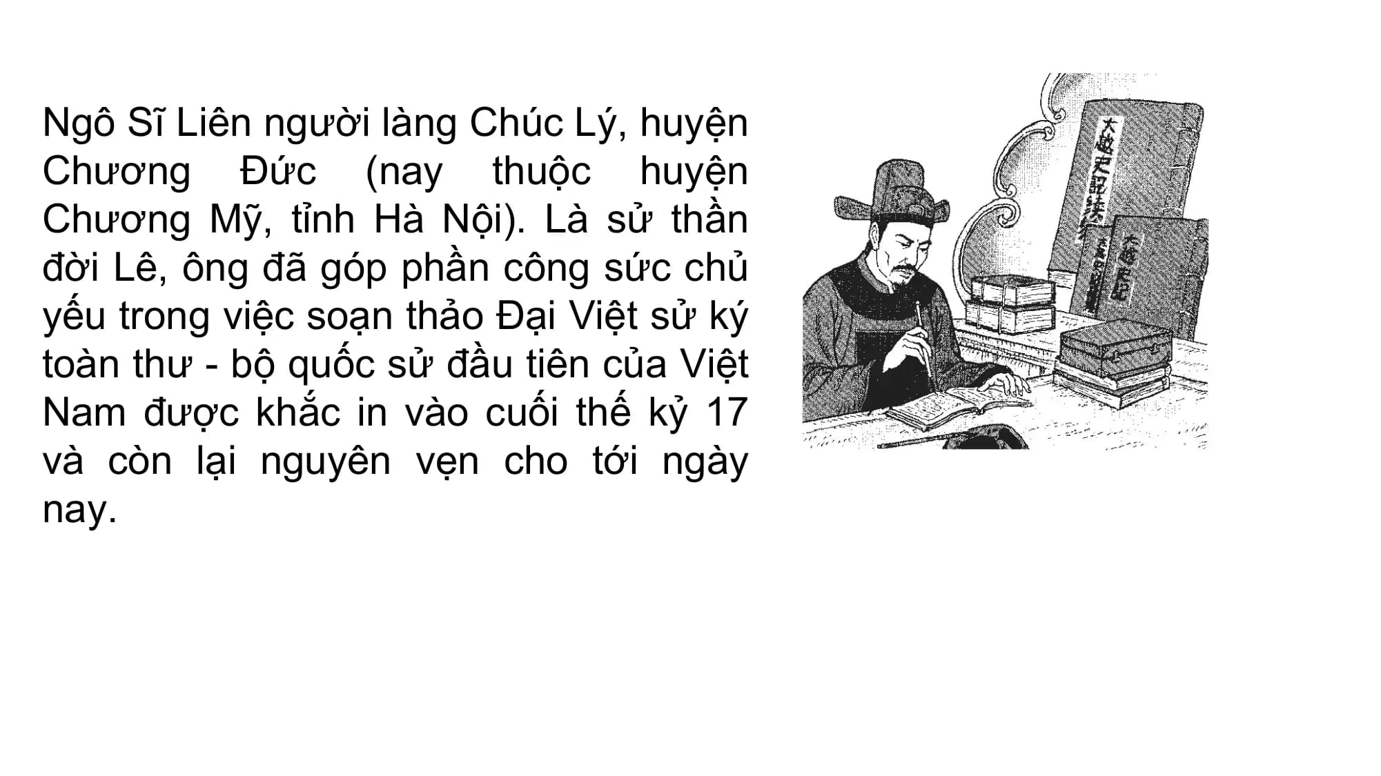 Ngô Sĩ Liên người làng Chúc Lý, huyện
Chương Đức (nay thuộc huyện
Chương Mỹ, tỉnh Hà Nội). Là sử thần
đời Lê, ông đã góp phần công sức chủ
yếu trong việc soạn thảo Đại Việt sử ký
toàn thư - bộ quốc sử đầu tiên của Việt
Nam được khắc in vào cuối thế kỷ 17
và còn lại nguyên vẹn cho tới ngày
nay.