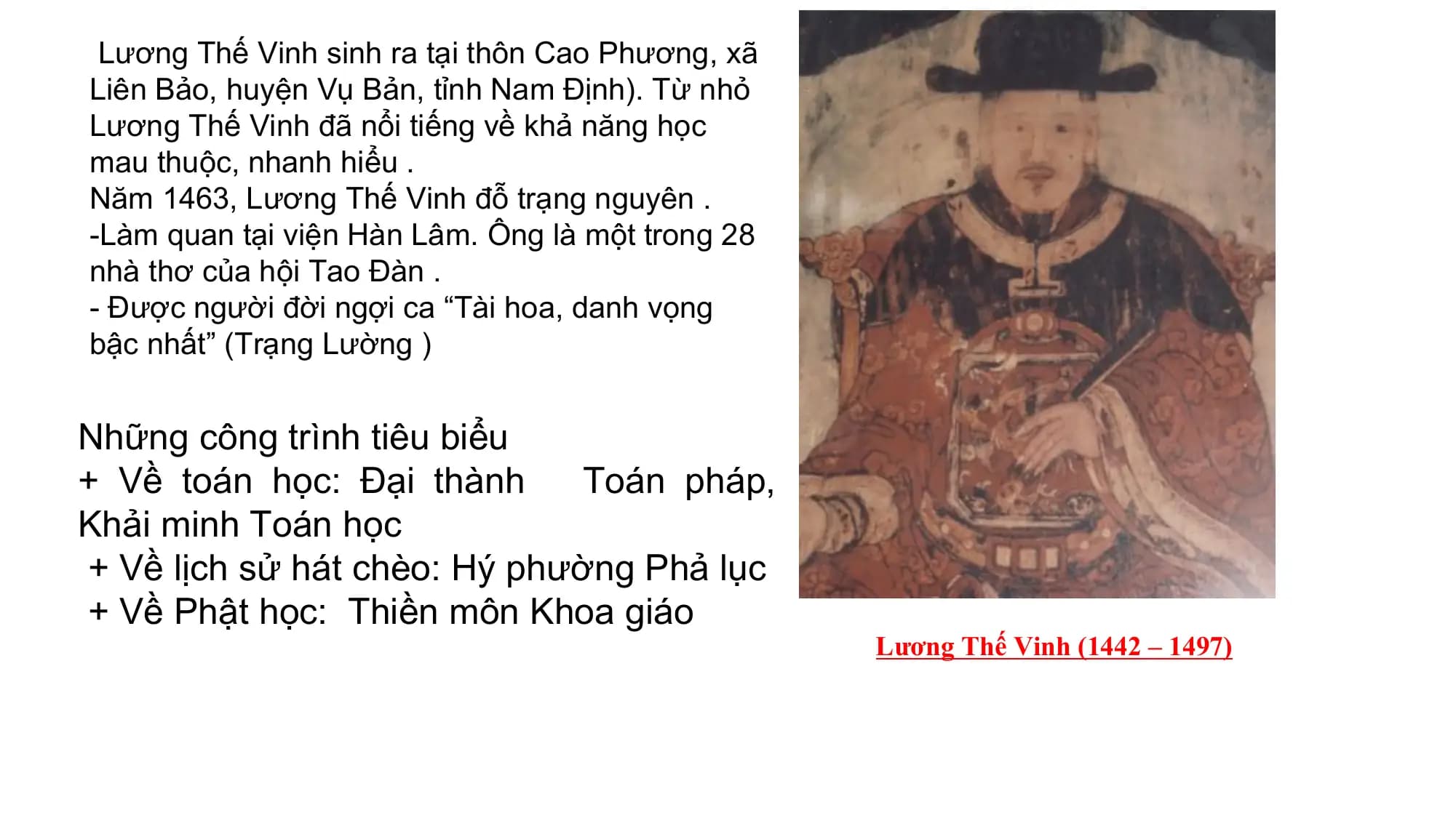 Lương Thế Vinh sinh ra tại thôn Cao Phương, xã
Liên Bảo, huyện Vụ Bản, tỉnh Nam Định). Từ nhỏ
Lương Thế Vinh đã nổi tiếng về khả năng học
mau thuộc, nhanh hiểu .
Năm 1463, Lương Thế Vinh đỗ trạng nguyên .
-Làm quan tại viện Hàn Lâm. Ông là một trong 28
nhà thơ của hội Tao Đàn .
- Được người đời ngợi ca “Tài hoa, danh vọng
bậc nhất” (Trạng Lường )
Những công trình tiêu biểu
+ Về toán học: Đại thành Toán pháp,
Khải minh Toán học
+ Về lịch sử hát chèo: Hý phường Phả lục
+ Về Phật học: Thiền môn Khoa giáo
Lương Thế Vinh (1442 – 1497)