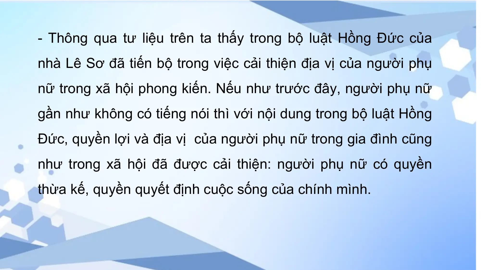 - Thông qua tư liệu trên ta thấy trong bộ luật Hồng Đức của
nhà Lê Sơ đã tiến bộ trong việc cải thiện địa vị của người phụ
nữ trong xã hội phong kiến. Nếu như trước đây, người phụ nữ
gần như không có tiếng nói thì với nội dung trong bộ luật Hồng
Đức, quyền lợi và địa vị của người phụ nữ trong gia đình cũng
như trong xã hội đã được cải thiện: người phụ nữ có quyền
thừa kế, quyền quyết định cuộc sống của chính mình.