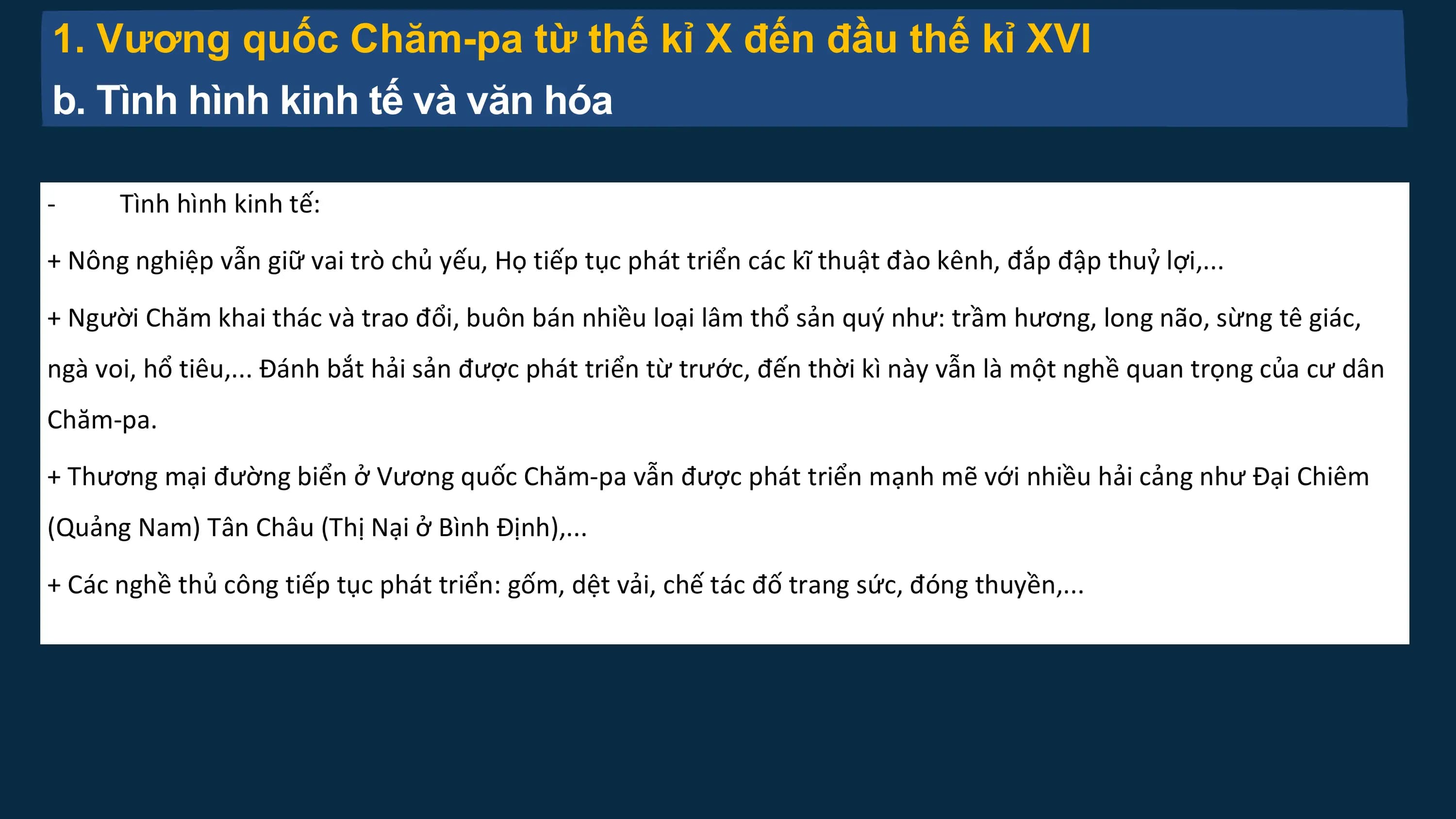 1. Vương quốc Chăm-pa từ thế kỉ X đến đầu thế kỉ XVI
b. Tình hình kinh tế và văn hóa
- Tình hình kinh tế:
+ Nông nghiệp vẫn giữ vai trò chủ yếu, Họ tiếp tục phát triển các kĩ thuật đào kênh, đắp đập thuỷ lợi,...
+ Người Chăm khai thác và trao đổi, buôn bán nhiều loại lâm thổ sản quý như: trầm hương, long não, sừng tê giác,
ngà voi, hổ tiêu,... Đánh bắt hải sản được phát triển từ trước, đến thời kì này vẫn là một nghề quan trọng của cư dân
Chăm-pa.
+ Thương mại đường biển ở Vương quốc Chăm-pa vẫn được phát triển mạnh mẽ với nhiều hải cảng như Đại Chiêm
(Quảng Nam) Tân Châu (Thị Nại ở Bình Định),...
+ Các nghề thủ công tiếp tục phát triển: gốm, dệt vải, chế tác đố trang sức, đóng thuyền,...