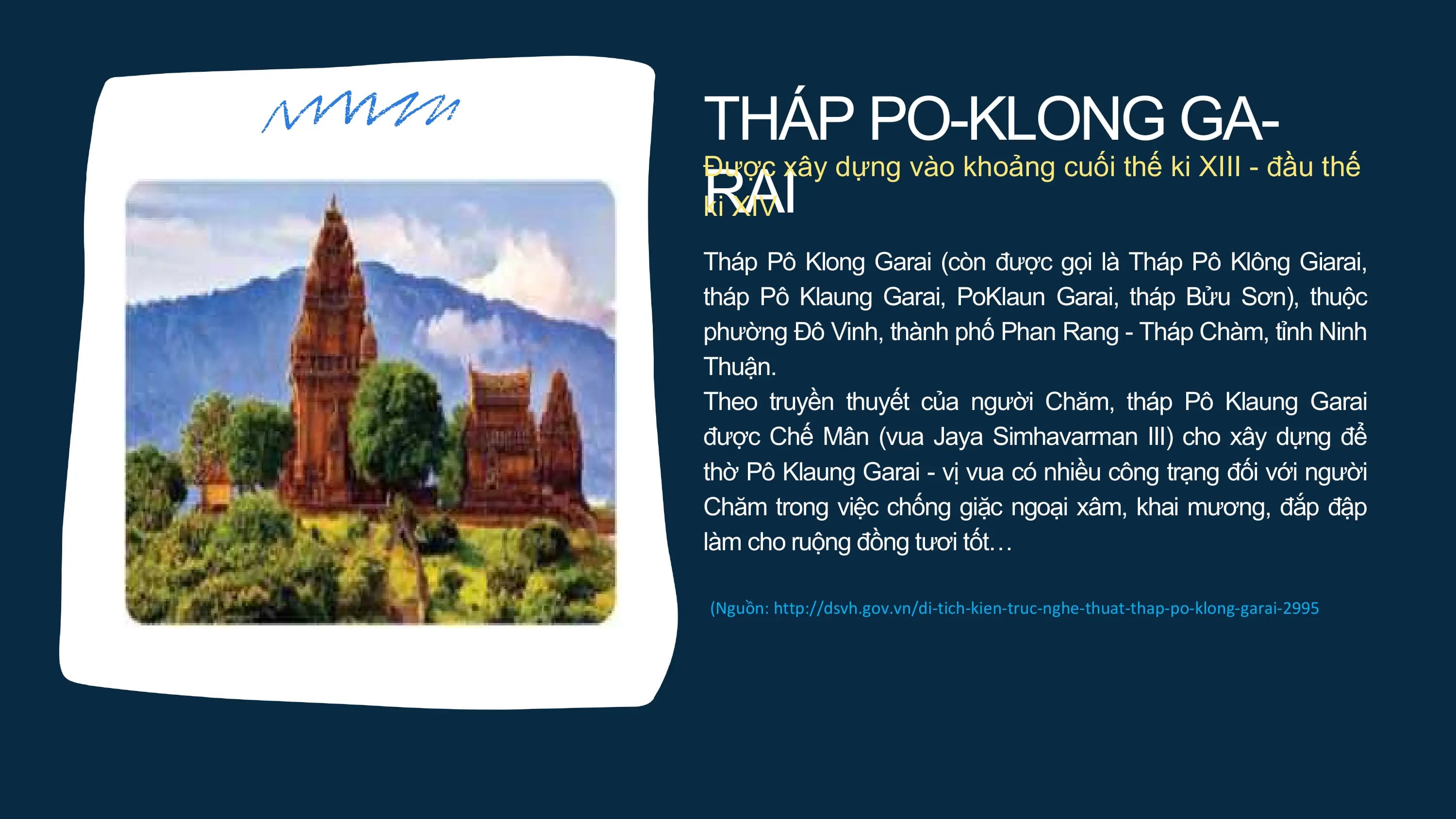 THÁP PO-KLONG GA-
RAI
Được xây dựng vào khoảng cuối thế ki XIII - đầu thế
ki XIV
Tháp Pô Klong Garai (còn được gọi là Tháp Pô Klông Giarai,
tháp Pô Klaung Garai, PoKlaun Garai, tháp Bửu Sơn), thuộc
phường Đô Vinh, thành phố Phan Rang - Tháp Chàm, tỉnh Ninh
Thuận.
Theo truyền thuyết của người Chăm, tháp Pô Klaung Garai
được Chế Mân (vua Jaya Simhavarman III) cho xây dựng để
thờ Pô Klaung Garai - vị vua có nhiều công trạng đối với người
Chăm trong việc chống giặc ngoại xâm, khai mương, đắp đập
làm cho ruộng đồng tươi tốt…
(Nguồn: http://dsvh.gov.vn/di-tich-kien-truc-nghe-thuat-thap-po-klong-garai-2995