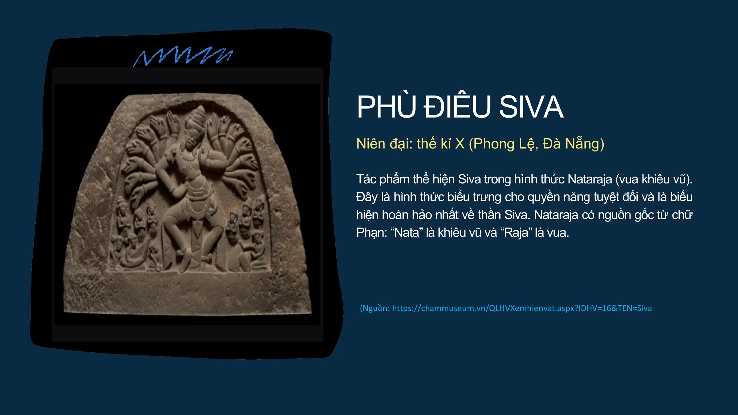 PHÙ ĐIÊU SIVA
Niên đại: thế kỉ X (Phong Lệ, Đà Nẵng)
Tác phẩm thể hiện Siva trong hình thức Nataraja (vua khiêu vũ).
Đây là hình thức biểu trưng cho quyền năng tuyệt đối và là biểu
hiện hoàn hảo nhất về thần Siva. Nataraja có nguồn gốc từ chữ
Phạn: “Nata” là khiêu vũ và “Raja” là vua.
(Nguồn: https://chammuseum.vn/QLHVXemhienvat.aspx?IDHV=16&TEN=Siva