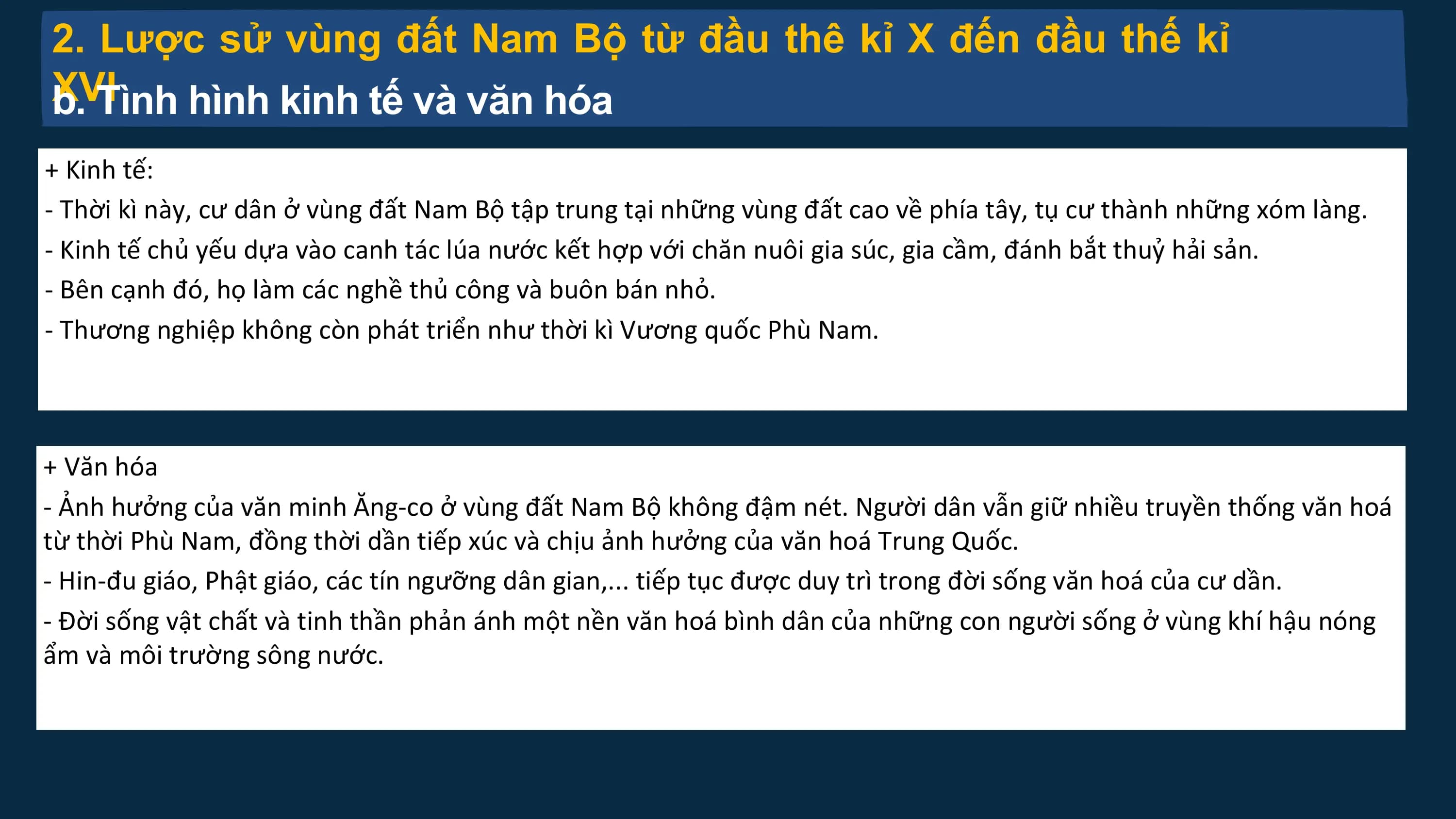 2. Lược sử vùng đất Nam Bộ từ đầu thê kỉ X đến đầu thế kỉ
XVI
b. Tình hình kinh tế và văn hóa
+ Kinh tế:
- Thời kì này, cư dân ở vùng đất Nam Bộ tập trung tại những vùng đất cao về phía tây, tụ cư thành những xóm làng.
- Kinh tế chủ yếu dựa vào canh tác lúa nước kết hợp với chăn nuôi gia súc, gia cầm, đánh bắt thuỷ hải sản.
- Bên cạnh đó, họ làm các nghề thủ công và buôn bán nhỏ.
- Thương nghiệp không còn phát triển như thời kì Vương quốc Phù Nam.
+ Văn hóa
- Ảnh hưởng của văn minh Ăng-co ở vùng đất Nam Bộ không đậm nét. Người dân vẫn giữ nhiều truyền thống văn hoá
từ thời Phù Nam, đồng thời dần tiếp xúc và chịu ảnh hưởng của văn hoá Trung Quốc.
- Hin-đu giáo, Phật giáo, các tín ngưỡng dân gian,... tiếp tục được duy trì trong đời sống văn hoá của cư dần.
- Đời sống vật chất và tinh thần phản ánh một nền văn hoá bình dân của những con người sống ở vùng khí hậu nóng
ẩm và môi trường sông nước.