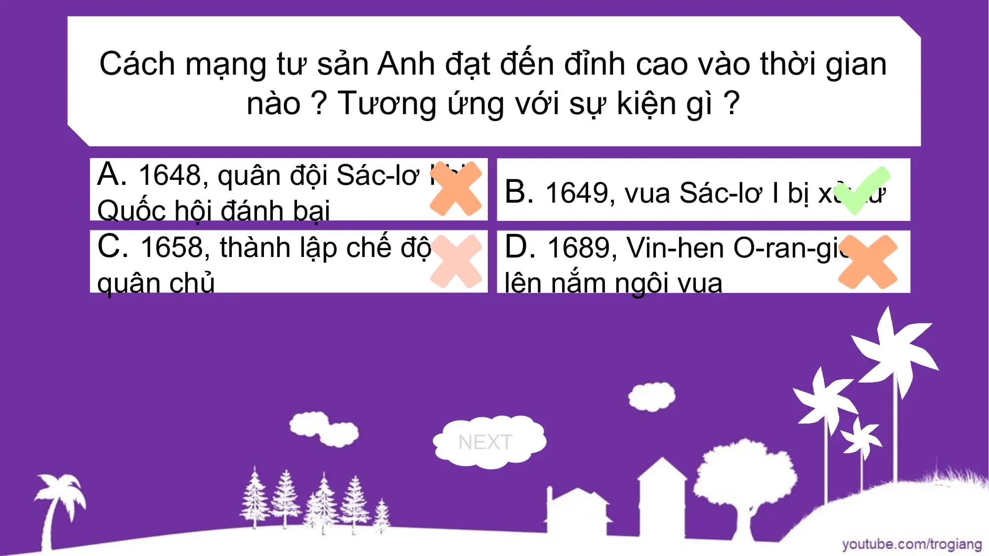 Cách mạng tư sản Anh đạt đến đỉnh cao vào thời gian
nào ? Tương ứng với sự kiện gì ?
A. 1648, quân đội Sác-lơ I bị
B. 1649, vua Sác-lơ I bị xử tử
Quốc hội đánh bại
C. 1658, thành lập chế độ D. 1689, Vin-hen O-ran-giơ
quân chủ lên nắm ngôi vua
NEXT