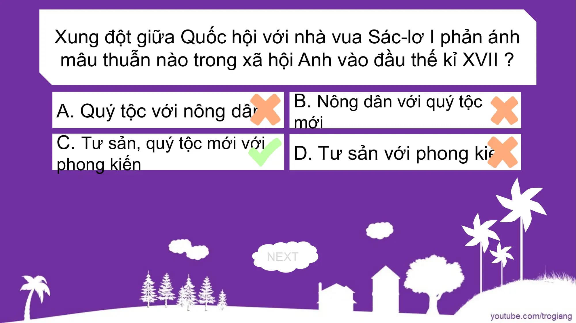 Xung đột giữa Quốc hội với nhà vua Sác-lơ I phản ánh
mâu thuẫn nào trong xã hội Anh vào đầu thế kỉ XVII ?
B. Nông dân với quý tộc
A. Quý tộc với nông dân
mới
C. Tư sản, quý tộc mới với
D. Tư sản với phong kiến
phong kiến
NEXT