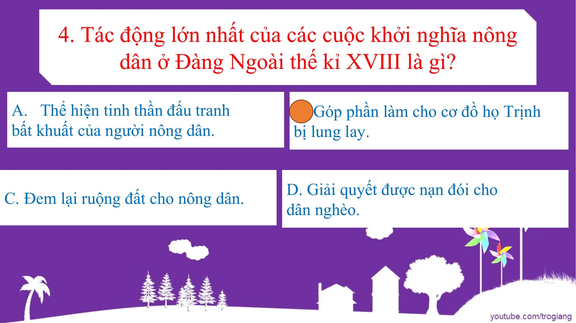 4. Tác động lớn nhất của các cuộc khởi nghĩa nông
dân ở Đàng Ngoài thế kỉ XVIII là gì?
A. Thể hiện tinh thần đấu tranh B. Góp phần làm cho cơ đồ họ Trịnh
bất khuất của người nông dân. bị lung lay.
D. Giải quyết được nạn đói cho
C. Đem lại ruộng đất cho nông dân.
dân nghèo.