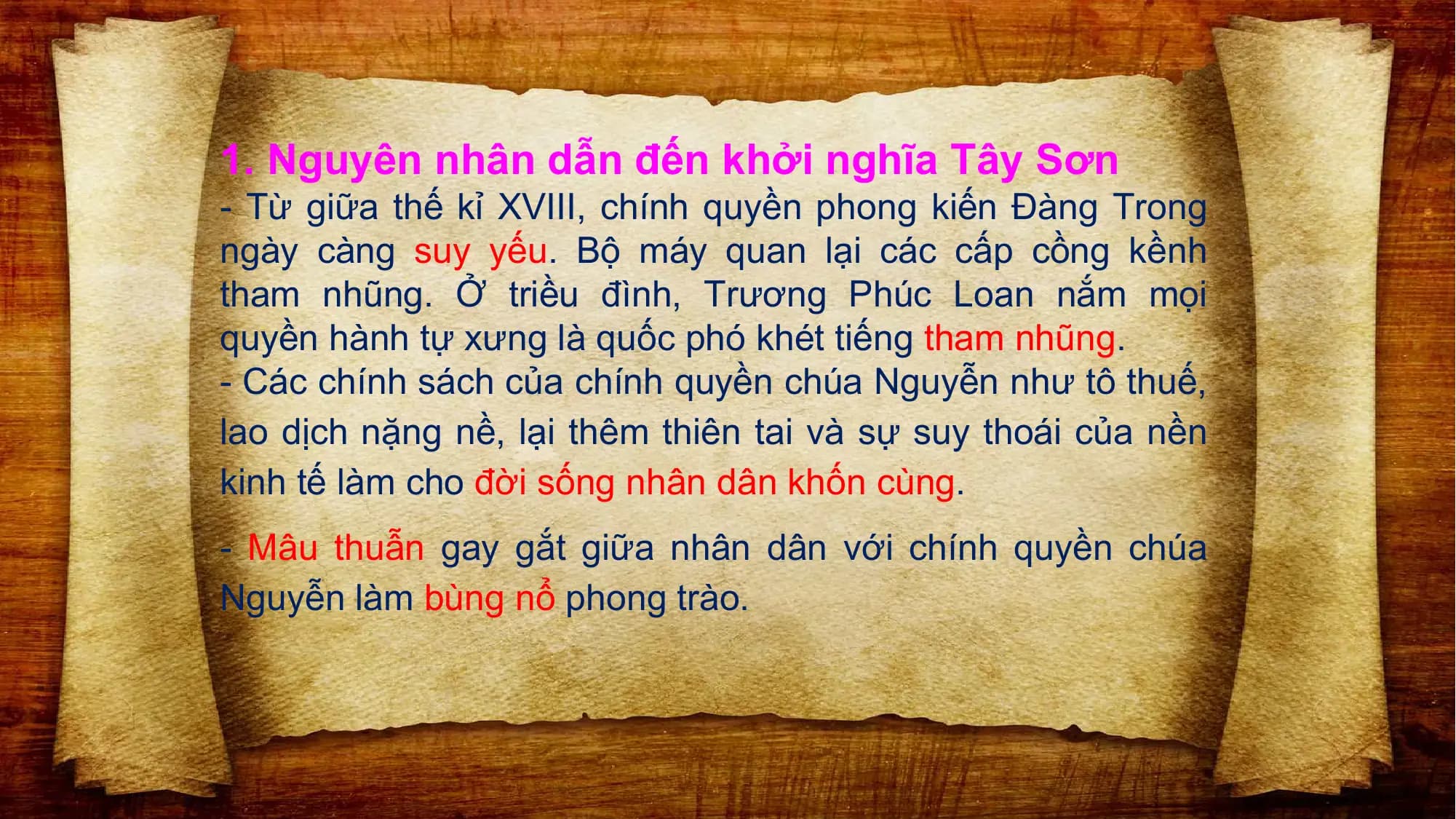 1. Nguyên nhân dẫn đến khởi nghĩa Tây Sơn
- Từ giữa thế kỉ XVIII, chính quyền phong kiến Đàng Trong
ngày càng suy yếu. Bộ máy quan lại các cấp cồng kềnh
tham nhũng. Ở triều đình, Trương Phúc Loan nắm mọi
quyền hành tự xưng là quốc phó khét tiếng tham nhũng.
- Các chính sách của chính quyền chúa Nguyễn như tô thuế,
lao dịch nặng nề, lại thêm thiên tai và sự suy thoái của nền
kinh tế làm cho đời sống nhân dân khốn cùng.
- Mâu thuẫn gay gắt giữa nhân dân với chính quyền chúa
Nguyễn làm bùng nổ phong trào.
