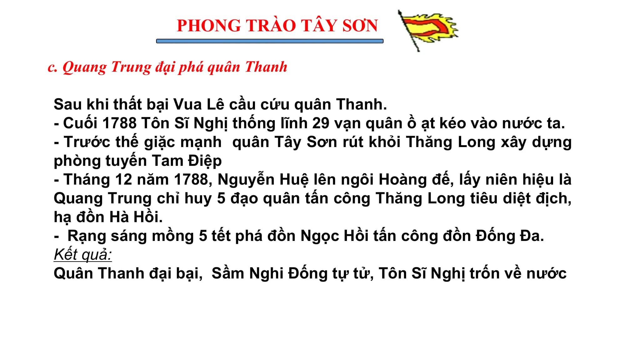 PHONG TRÀO TÂY SƠN
c. Quang Trung đại phá quân Thanh
Sau khi thất bại Vua Lê cầu cứu quân Thanh.
- Cuối 1788 Tôn Sĩ Nghị thống lĩnh 29 vạn quân ồ ạt kéo vào nước ta.
- Trước thế giặc mạnh quân Tây Sơn rút khỏi Thăng Long xây dựng
phòng tuyến Tam Điệp
- Tháng 12 năm 1788, Nguyễn Huệ lên ngôi Hoàng đế, lấy niên hiệu là
Quang Trung chỉ huy 5 đạo quân tấn công Thăng Long tiêu diệt địch,
hạ đồn Hà Hồi.
- Rạng sáng mồng 5 tết phá đồn Ngọc Hồi tấn công đồn Đống Đa.
Kết quả:
Quân Thanh đại bại, Sầm Nghi Đống tự tử, Tôn Sĩ Nghị trốn về nước