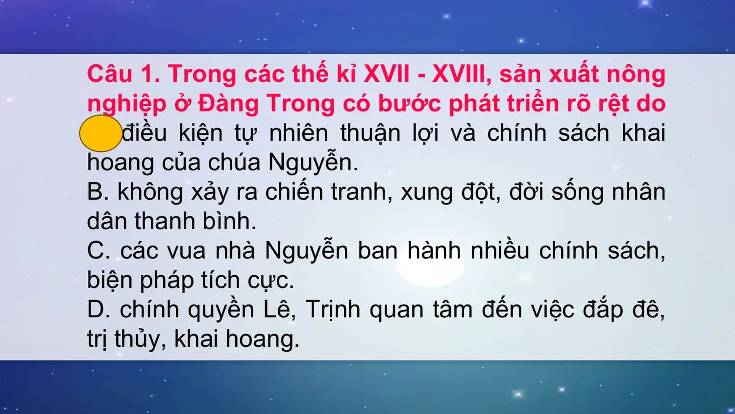 Câu 1. Trong các thế kỉ XVII - XVIII, sản xuất nông
nghiệp ở Đàng Trong có bước phát triển rõ rệt do
A. điều kiện tự nhiên thuận lợi và chính sách khai
hoang của chúa Nguyễn.
B. không xảy ra chiến tranh, xung đột, đời sống nhân
dân thanh bình.
C. các vua nhà Nguyễn ban hành nhiều chính sách,
biện pháp tích cực.
D. chính quyền Lê, Trịnh quan tâm đến việc đắp đê,
trị thủy, khai hoang.