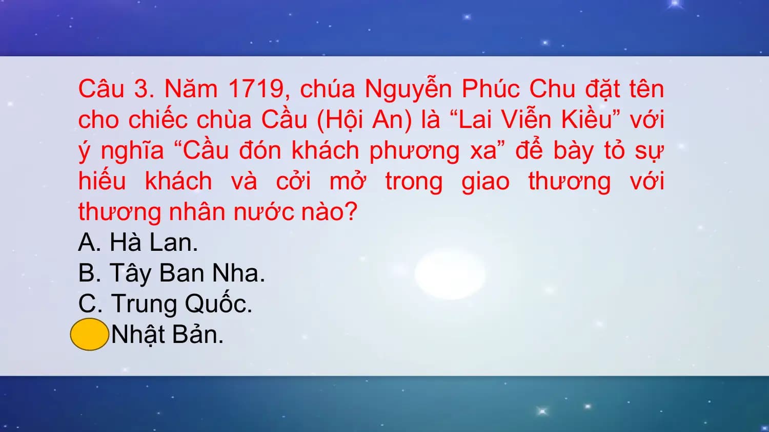 Câu 3. Năm 1719, chúa Nguyễn Phúc Chu đặt tên
cho chiếc chùa Cầu (Hội An) là “Lai Viễn Kiều” với
ý nghĩa “Cầu đón khách phương xa” để bày tỏ sự
hiếu khách và cởi mở trong giao thương với
thương nhân nước nào?
A. Hà Lan.
B. Tây Ban Nha.
C. Trung Quốc.
D. Nhật Bản.