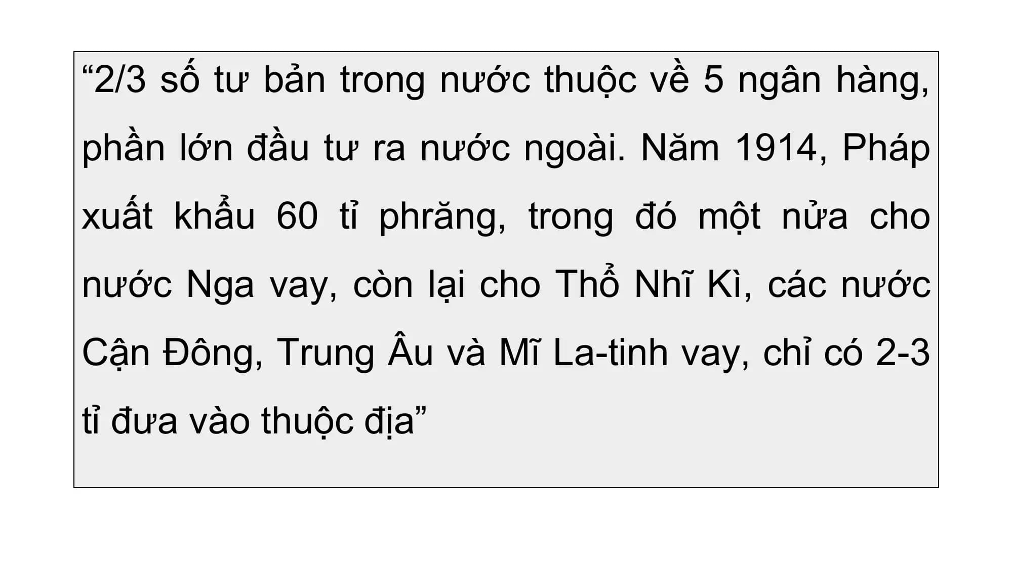 “2/3 số tư bản trong nước thuộc về 5 ngân hàng,
phần lớn đầu tư ra nước ngoài. Năm 1914, Pháp
xuất khẩu 60 tỉ phrăng, trong đó một nửa cho
nước Nga vay, còn lại cho Thổ Nhĩ Kì, các nước
Cận Đông, Trung Âu và Mĩ La-tinh vay, chỉ có 2-3
tỉ đưa vào thuộc địa”