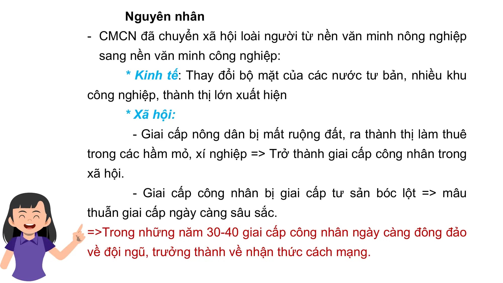 Nguyên nhân
- CMCN đã chuyển xã hội loài người từ nền văn minh nông nghiệp
sang nền văn minh công nghiệp:
* Kinh tế: Thay đổi bộ mặt của các nước tư bản, nhiều khu
công nghiệp, thành thị lớn xuất hiện
* Xã hội:
- Giai cấp nông dân bị mất ruộng đất, ra thành thị làm thuê
trong các hầm mỏ, xí nghiệp => Trở thành giai cấp công nhân trong
xã hội.
- Giai cấp công nhân bị giai cấp tư sản bóc lột => mâu
thuẫn giai cấp ngày càng sâu sắc.
=>Trong những năm 30-40 giai cấp công nhân ngày càng đông đảo
về đội ngũ, trưởng thành về nhận thức cách mạng.