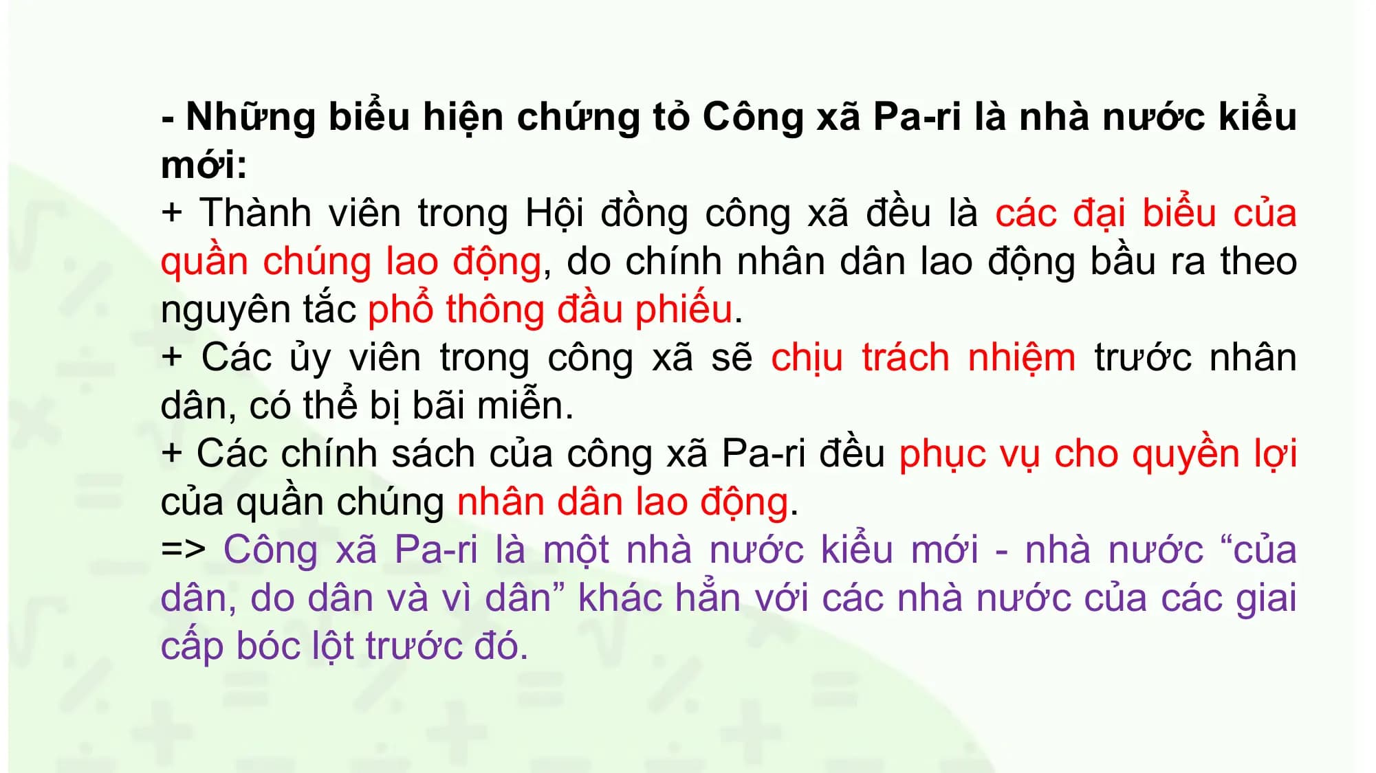 - Những biểu hiện chứng tỏ Công xã Pa-ri là nhà nước kiểu
mới:
+ Thành viên trong Hội đồng công xã đều là các đại biểu của
quần chúng lao động, do chính nhân dân lao động bầu ra theo
nguyên tắc phổ thông đầu phiếu.
+ Các ủy viên trong công xã sẽ chịu trách nhiệm trước nhân
dân, có thể bị bãi miễn.
+ Các chính sách của công xã Pa-ri đều phục vụ cho quyền lợi
của quần chúng nhân dân lao động.
=> Công xã Pa-ri là một nhà nước kiểu mới - nhà nước “của
dân, do dân và vì dân” khác hẳn với các nhà nước của các giai
cấp bóc lột trước đó.