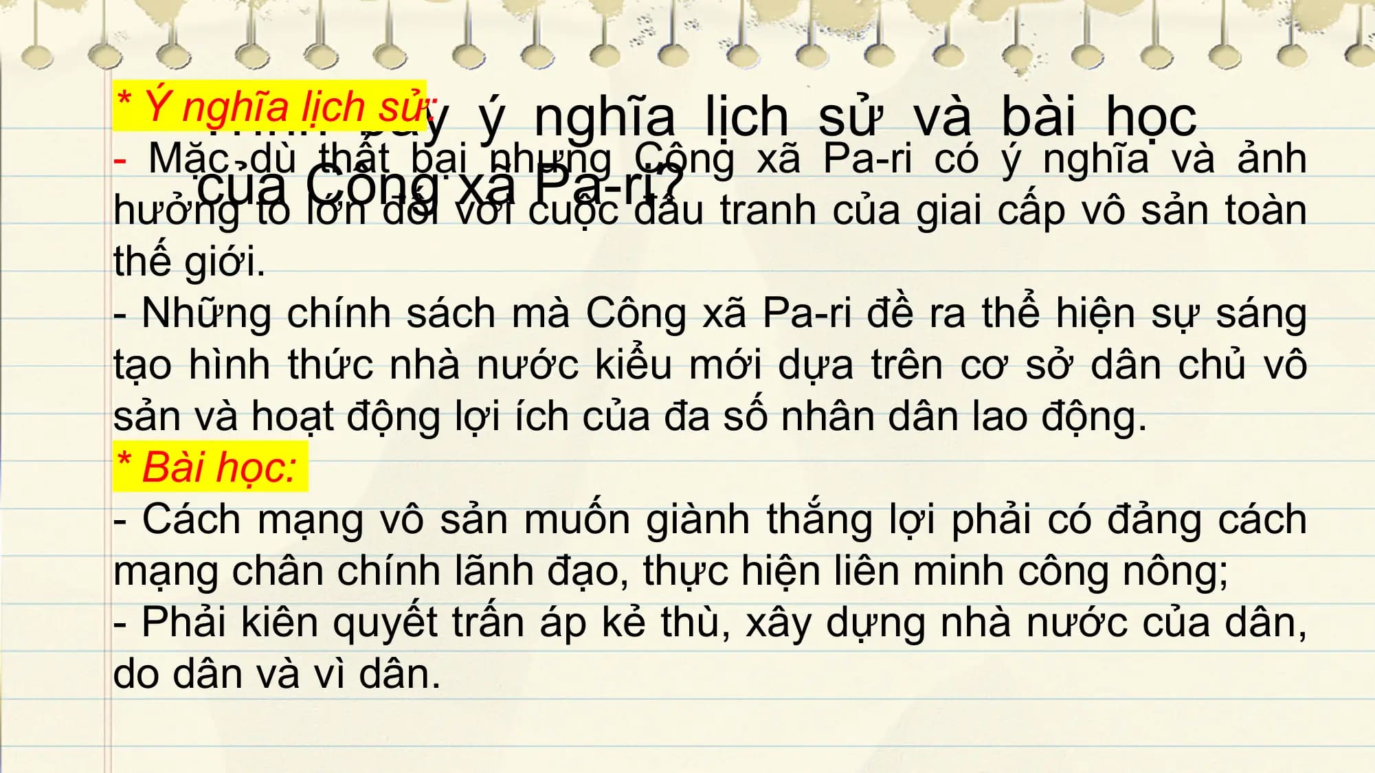 Trìnhlịchbày
* Ý nghĩa sử: ý nghĩa lịch sử và bài học
- Mặc dù thất bại nhưng Công xã Pa-ri có ý nghĩa và ảnh
của Công xã Pa-ri?
hưởng to lớn đối với cuộc đấu tranh của giai cấp vô sản toàn
thế giới.
- Những chính sách mà Công xã Pa-ri đề ra thể hiện sự sáng
tạo hình thức nhà nước kiểu mới dựa trên cơ sở dân chủ vô
sản và hoạt động lợi ích của đa số nhân dân lao động.
* Bài học:
- Cách mạng vô sản muốn giành thắng lợi phải có đảng cách
mạng chân chính lãnh đạo, thực hiện liên minh công nông;
- Phải kiên quyết trấn áp kẻ thù, xây dựng nhà nước của dân,
do dân và vì dân.