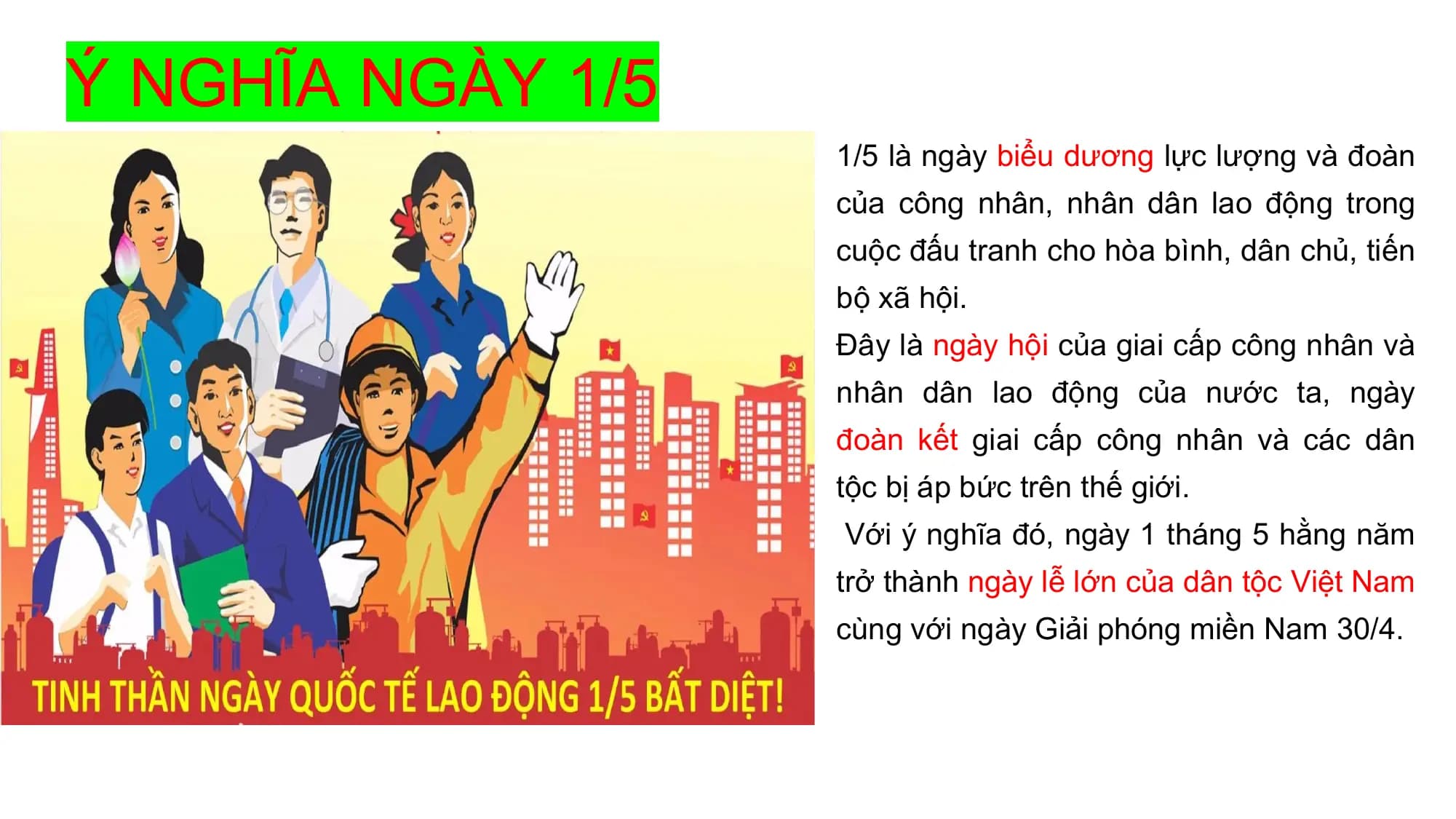 Ý NGHĨA NGÀY 1/5
1/5 là ngày biểu dương lực lượng và đoàn
của công nhân, nhân dân lao động trong
cuộc đấu tranh cho hòa bình, dân chủ, tiến
bộ xã hội.
Đây là ngày hội của giai cấp công nhân và
nhân dân lao động của nước ta, ngày
đoàn kết giai cấp công nhân và các dân
tộc bị áp bức trên thế giới.
Với ý nghĩa đó, ngày 1 tháng 5 hằng năm
trở thành ngày lễ lớn của dân tộc Việt Nam
cùng với ngày Giải phóng miền Nam 30/4.
