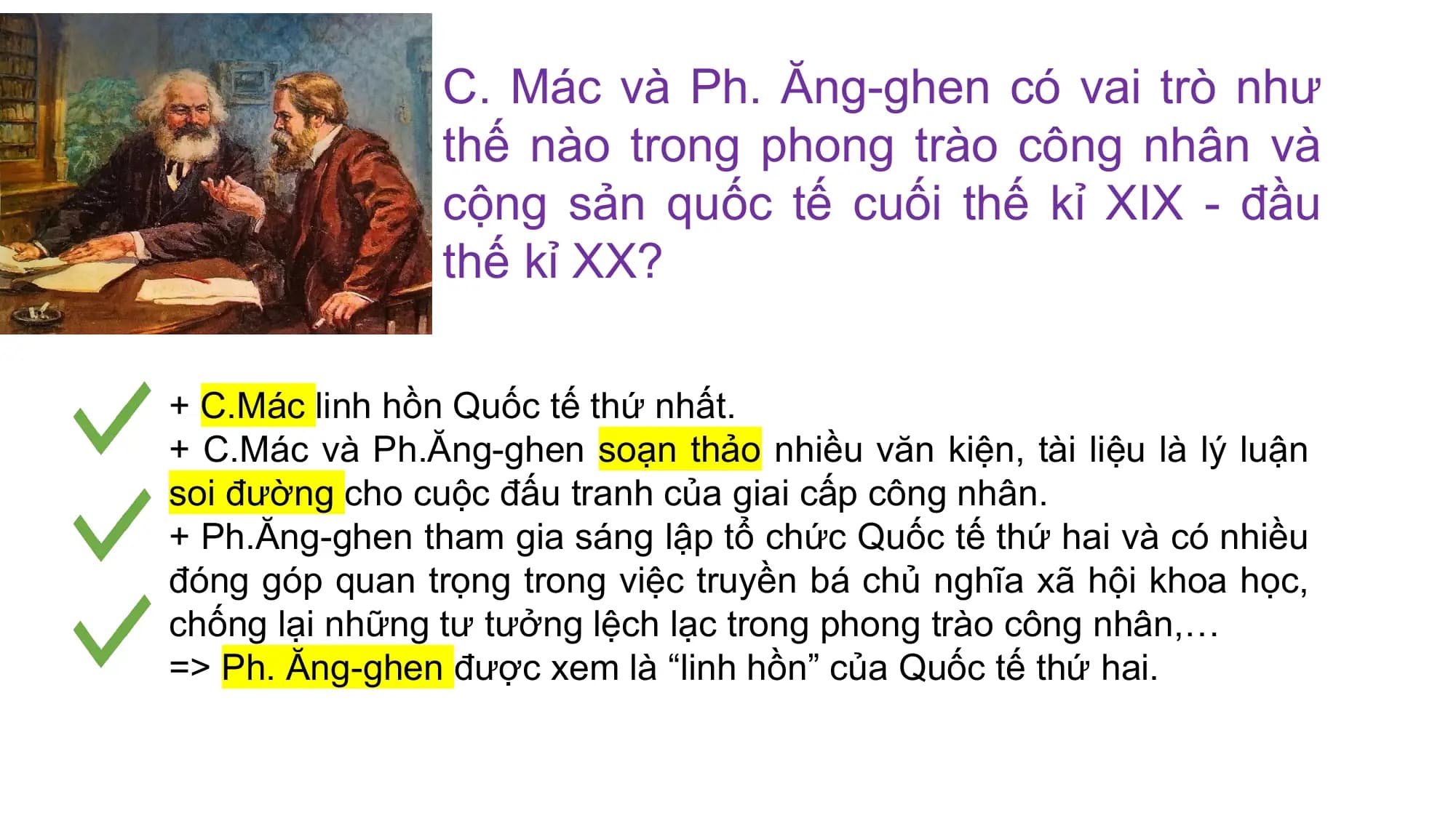C. Mác và Ph. Ăng-ghen có vai trò như
thế nào trong phong trào công nhân và
cộng sản quốc tế cuối thế kỉ XIX - đầu
thế kỉ XX?
+ C.Mác linh hồn Quốc tế thứ nhất.
+ C.Mác và Ph.Ăng-ghen soạn thảo nhiều văn kiện, tài liệu là lý luận
soi đường cho cuộc đấu tranh của giai cấp công nhân.
+ Ph.Ăng-ghen tham gia sáng lập tổ chức Quốc tế thứ hai và có nhiều
đóng góp quan trọng trong việc truyền bá chủ nghĩa xã hội khoa học,
chống lại những tư tưởng lệch lạc trong phong trào công nhân,…
=> Ph. Ăng-ghen được xem là “linh hồn” của Quốc tế thứ hai.