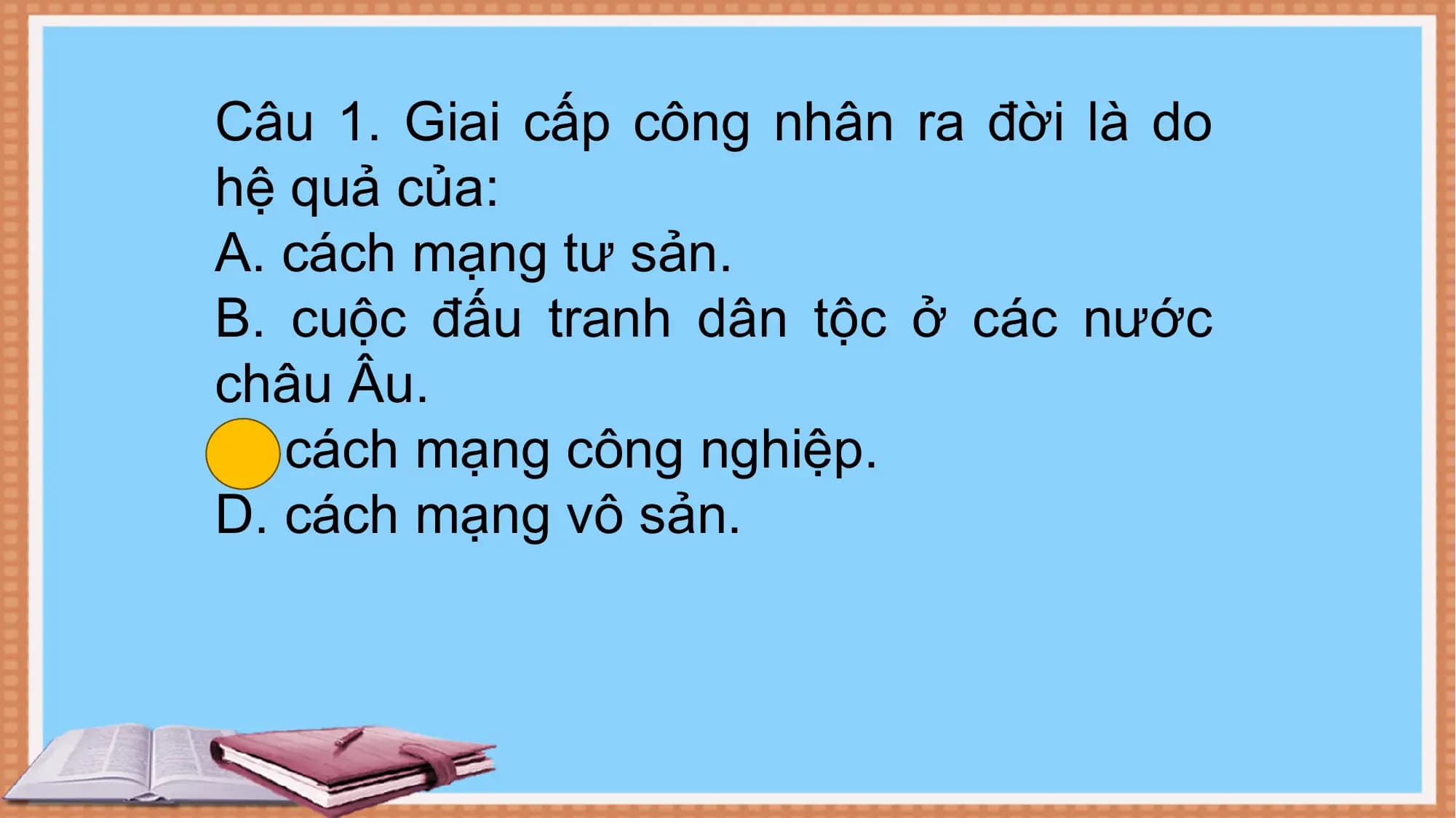 Câu 1. Giai cấp công nhân ra đời là do
hệ quả của:
A. cách mạng tư sản.
B. cuộc đấu tranh dân tộc ở các nước
châu Âu.
C. cách mạng công nghiệp.
D. cách mạng vô sản.