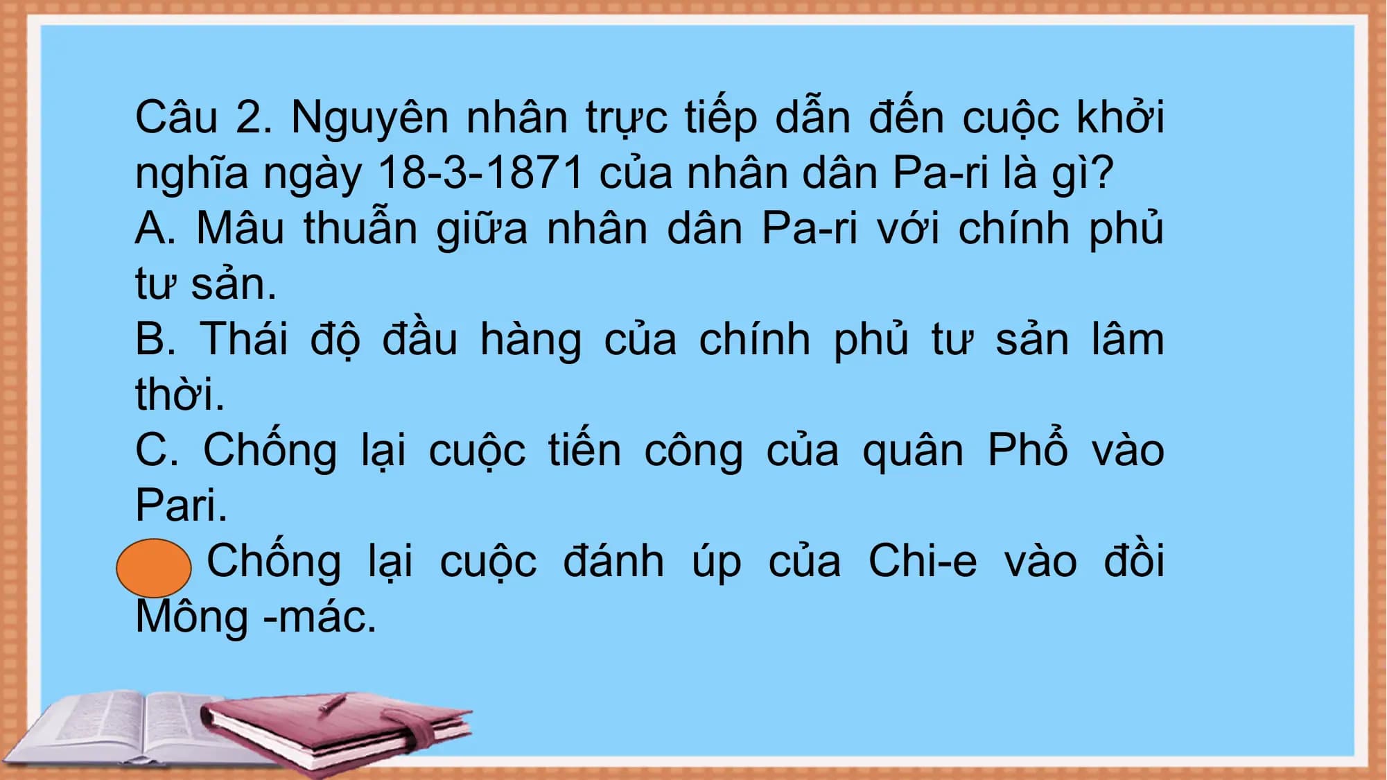 Câu 2. Nguyên nhân trực tiếp dẫn đến cuộc khởi
nghĩa ngày 18-3-1871 của nhân dân Pa-ri là gì?
A. Mâu thuẫn giữa nhân dân Pa-ri với chính phủ
tư sản.
B. Thái độ đầu hàng của chính phủ tư sản lâm
thời.
C. Chống lại cuộc tiến công của quân Phổ vào
Pari.
D. Chống lại cuộc đánh úp của Chi-e vào đồi
Mông -mác.