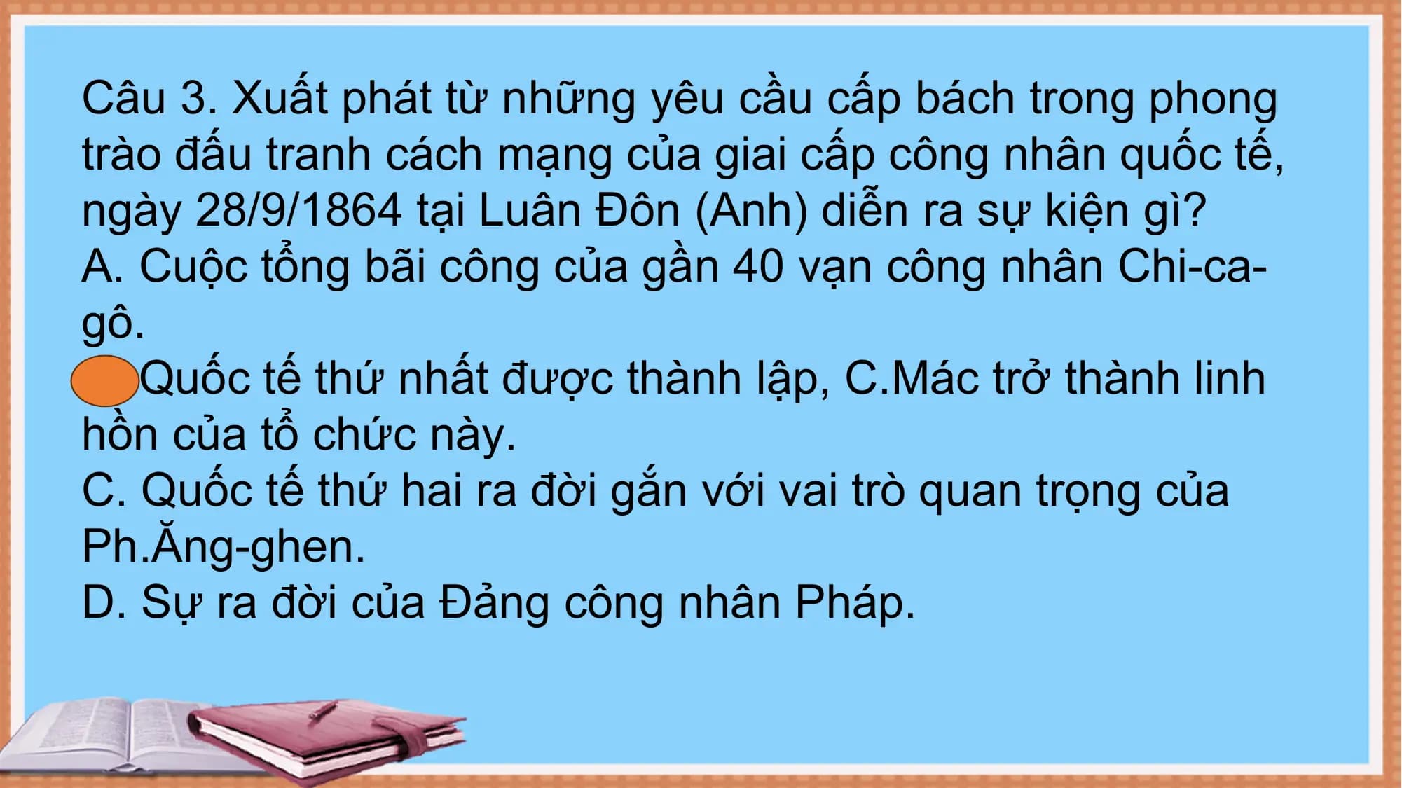 Câu 3. Xuất phát từ những yêu cầu cấp bách trong phong
trào đấu tranh cách mạng của giai cấp công nhân quốc tế,
ngày 28/9/1864 tại Luân Đôn (Anh) diễn ra sự kiện gì?
A. Cuộc tổng bãi công của gần 40 vạn công nhân Chi-ca-
gô.
B. Quốc tế thứ nhất được thành lập, C.Mác trở thành linh
hồn của tổ chức này.
C. Quốc tế thứ hai ra đời gắn với vai trò quan trọng của
Ph.Ăng-ghen.
D. Sự ra đời của Đảng công nhân Pháp.