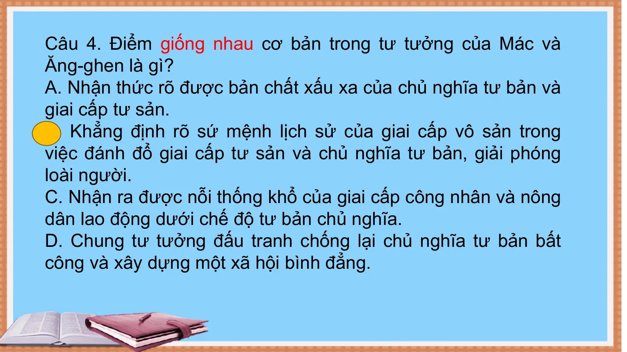 Câu 4. Điểm giống nhau cơ bản trong tư tưởng của Mác và
Ăng-ghen là gì?
A. Nhận thức rõ được bản chất xấu xa của chủ nghĩa tư bản và
giai cấp tư sản.
B. Khẳng định rõ sứ mệnh lịch sử của giai cấp vô sản trong
việc đánh đổ giai cấp tư sản và chủ nghĩa tư bản, giải phóng
loài người.
C. Nhận ra được nỗi thống khổ của giai cấp công nhân và nông
dân lao động dưới chế độ tư bản chủ nghĩa.
D. Chung tư tưởng đấu tranh chống lại chủ nghĩa tư bản bất
công và xây dựng một xã hội bình đẳng.