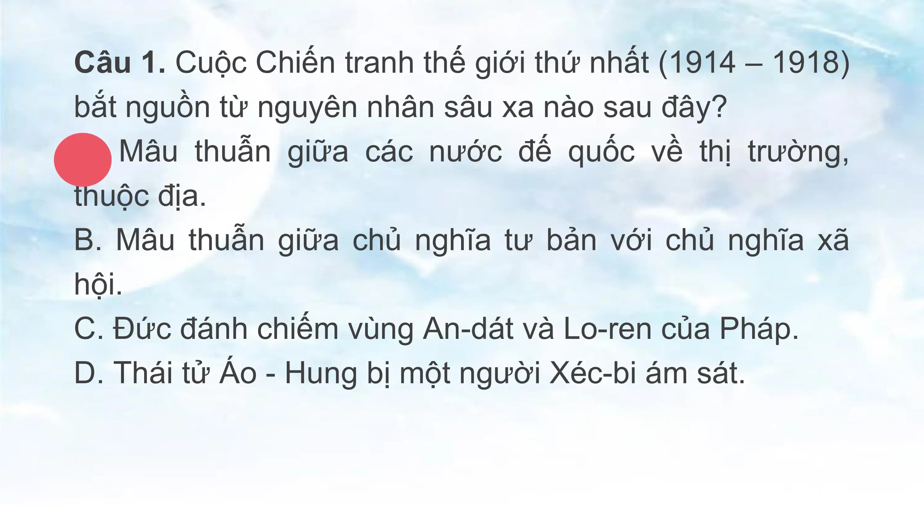 Câu 1. Cuộc Chiến tranh thế giới thứ nhất (1914 – 1918)
bắt nguồn từ nguyên nhân sâu xa nào sau đây?
A. Mâu thuẫn giữa các nước đế quốc về thị trường,
thuộc địa.
B. Mâu thuẫn giữa chủ nghĩa tư bản với chủ nghĩa xã
hội.
C. Đức đánh chiếm vùng An-dát và Lo-ren của Pháp.
D. Thái tử Áo - Hung bị một người Xéc-bi ám sát.