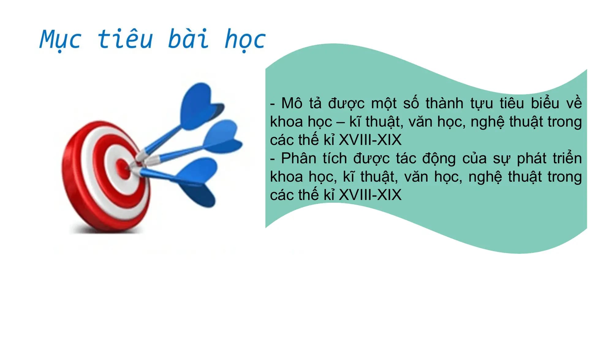 - Mô tả được một số thành tựu tiêu biểu về
khoa học – kĩ thuật, văn học, nghệ thuật trong
các thế kỉ XVIII-XIX
- Phân tích được tác động của sự phát triển
khoa học, kĩ thuật, văn học, nghệ thuật trong
các thế kỉ XVIII-XIX