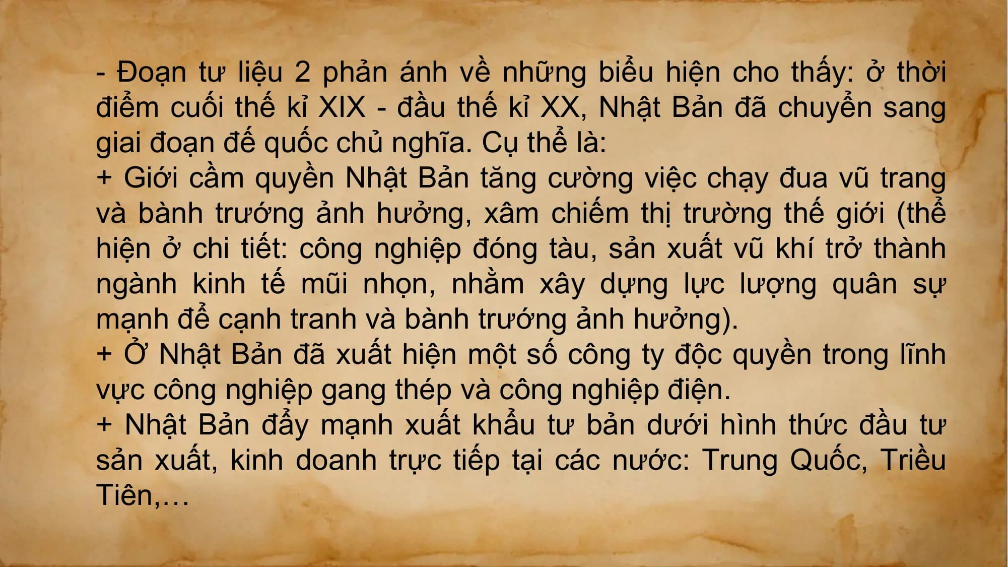 - Đoạn tư liệu 2 phản ánh về những biểu hiện cho thấy: ở thời
điểm cuối thế kỉ XIX - đầu thế kỉ XX, Nhật Bản đã chuyển sang
giai đoạn đế quốc chủ nghĩa. Cụ thể là:
+ Giới cầm quyền Nhật Bản tăng cường việc chạy đua vũ trang
và bành trướng ảnh hưởng, xâm chiếm thị trường thế giới (thể
hiện ở chi tiết: công nghiệp đóng tàu, sản xuất vũ khí trở thành
ngành kinh tế mũi nhọn, nhằm xây dựng lực lượng quân sự
mạnh để cạnh tranh và bành trướng ảnh hưởng).
+ Ở Nhật Bản đã xuất hiện một số công ty độc quyền trong lĩnh
vực công nghiệp gang thép và công nghiệp điện.
+ Nhật Bản đẩy mạnh xuất khẩu tư bản dưới hình thức đầu tư
sản xuất, kinh doanh trực tiếp tại các nước: Trung Quốc, Triều
Tiên,…