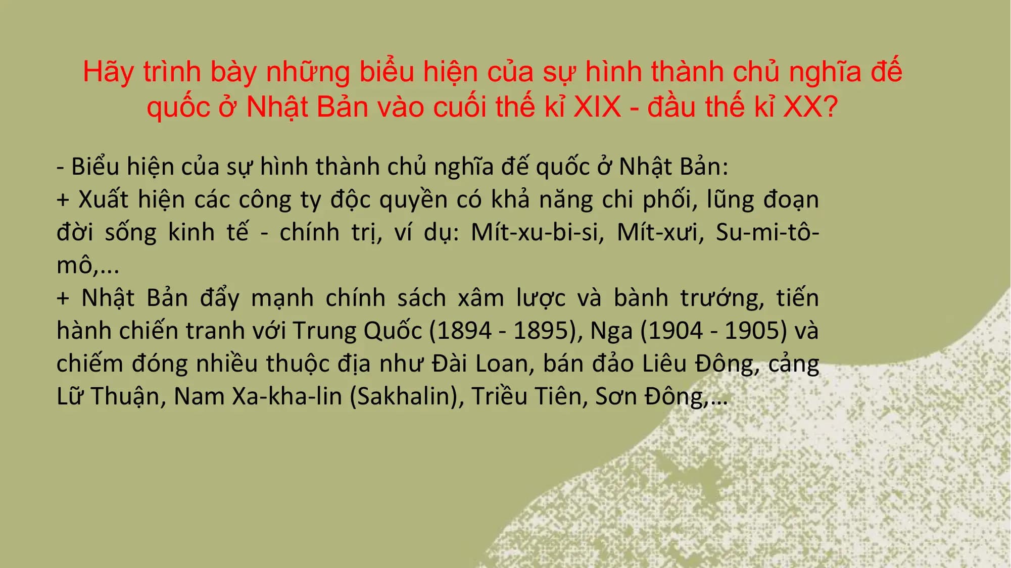 Hãy trình bày những biểu hiện của sự hình thành chủ nghĩa đế
quốc ở Nhật Bản vào cuối thế kỉ XIX - đầu thế kỉ XX?
- Biểu hiện của sự hình thành chủ nghĩa đế quốc ở Nhật Bản:
+ Xuất hiện các công ty độc quyền có khả năng chi phối, lũng đoạn
đời sống kinh tế - chính trị, ví dụ: Mít-xu-bi-si, Mít-xưi, Su-mi-tô-
mô,...
+ Nhật Bản đẩy mạnh chính sách xâm lược và bành trướng, tiến
hành chiến tranh với Trung Quốc (1894 - 1895), Nga (1904 - 1905) và
chiếm đóng nhiều thuộc địa như Đài Loan, bán đảo Liêu Đông, cảng
Lữ Thuận, Nam Xa-kha-lin (Sakhalin), Triều Tiên, Sơn Đông,…