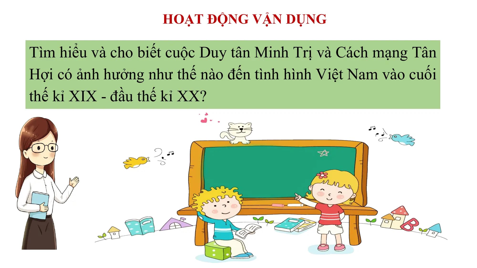HOẠT ĐỘNG VẬN DỤNG
Tìm hiểu và cho biết cuộc Duy tân Minh Trị và Cách mạng Tân
Hợi có ảnh hưởng như thế nào đến tình hình Việt Nam vào cuối
thế kỉ XIX - đầu thế kỉ XX?