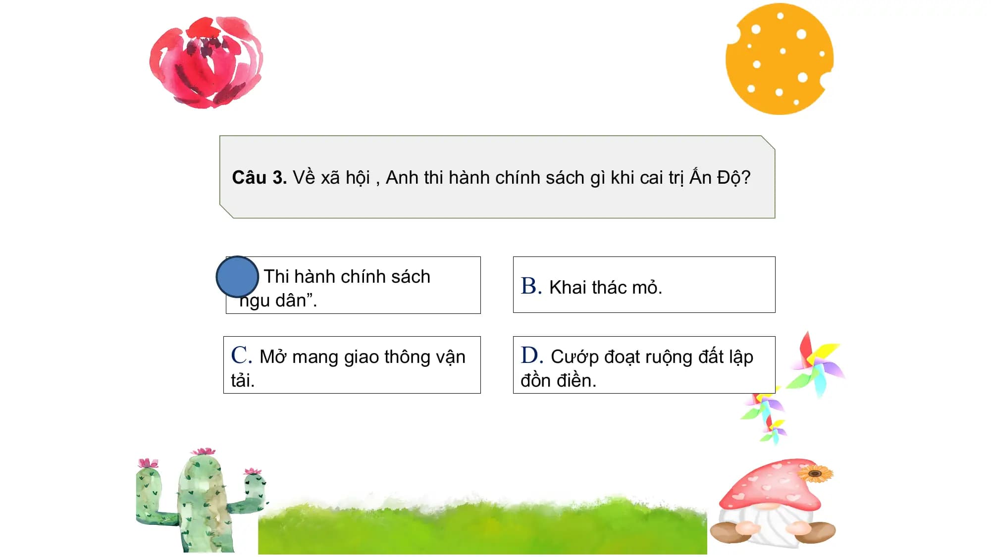 Câu 3. Về xã hội , Anh thi hành chính sách gì khi cai trị Ấn Độ?
A. Thi hành chính sách B. Khai thác mỏ.
“ngu dân”.
C. Mở mang giao thông vận D. Cướp đoạt ruộng đất lập
tải. đồn điền.