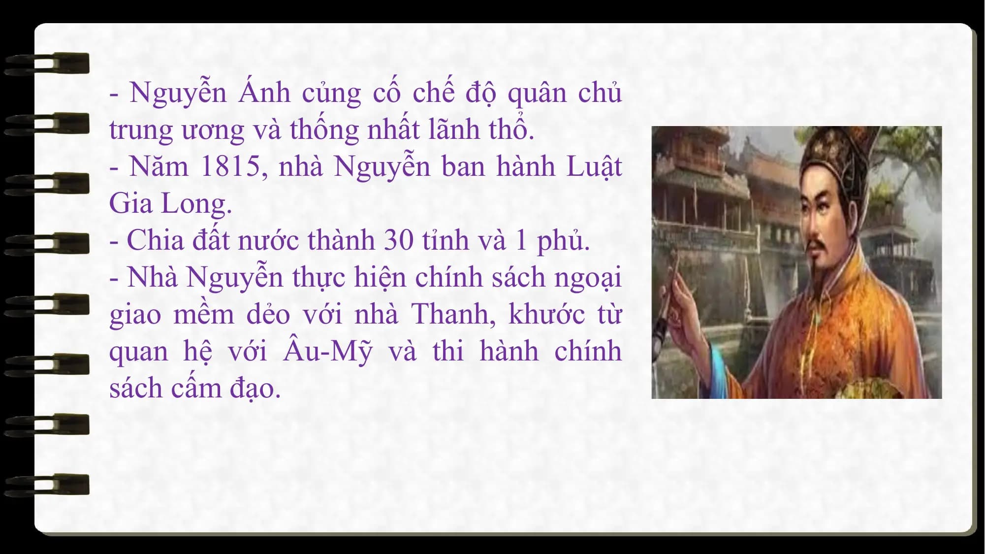 - Nguyễn Ánh củng cố chế độ quân chủ
trung ương và thống nhất lãnh thổ.
- Năm 1815, nhà Nguyễn ban hành Luật
Gia Long.
- Chia đất nước thành 30 tỉnh và 1 phủ.
- Nhà Nguyễn thực hiện chính sách ngoại
giao mềm dẻo với nhà Thanh, khước từ
quan hệ với Âu-Mỹ và thi hành chính
sách cấm đạo.