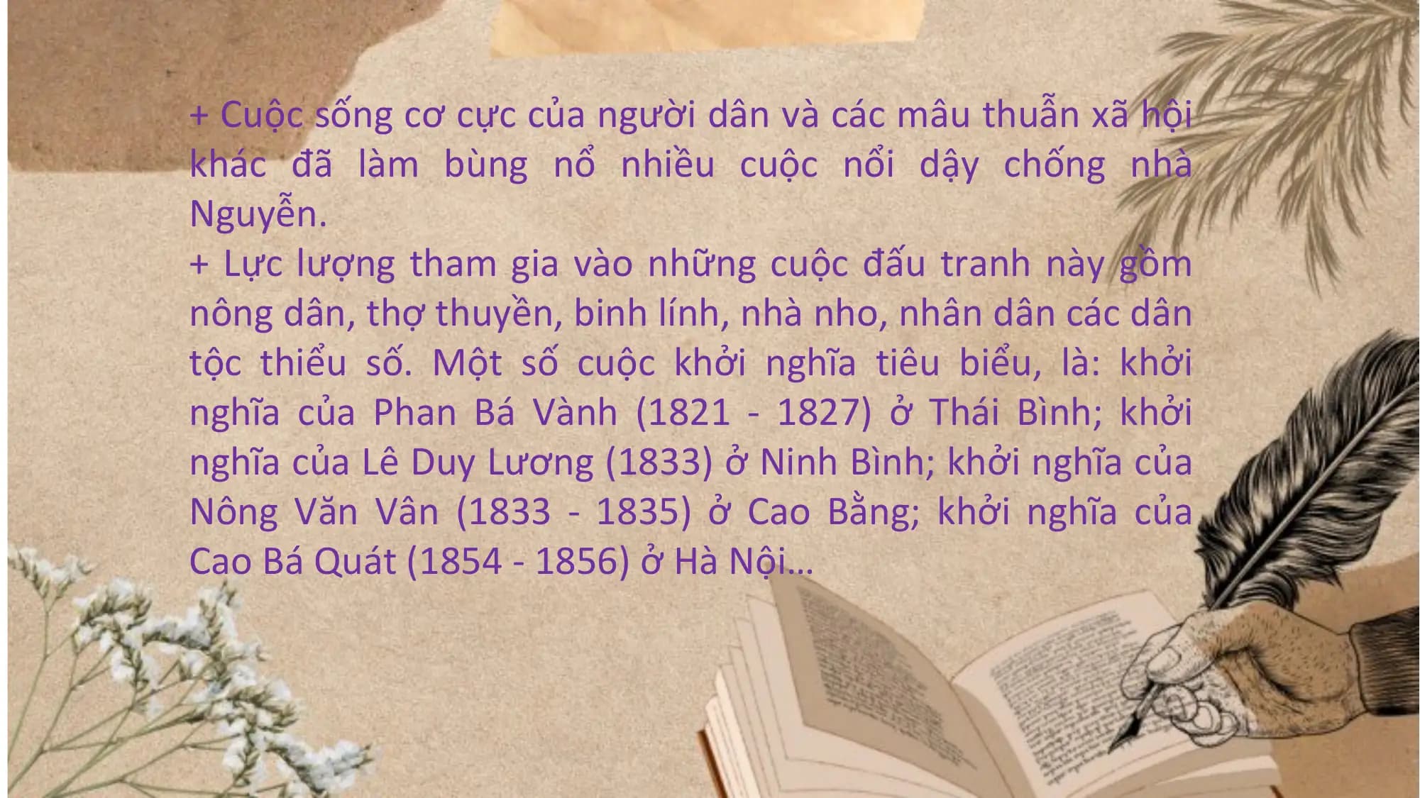 + Cuộc sống cơ cực của người dân và các mâu thuẫn xã hội
khác đã làm bùng nổ nhiều cuộc nổi dậy chống nhà
Nguyễn.
+ Lực lượng tham gia vào những cuộc đấu tranh này gồm
nông dân, thợ thuyền, binh lính, nhà nho, nhân dân các dân
tộc thiểu số. Một số cuộc khởi nghĩa tiêu biểu, là: khởi
nghĩa của Phan Bá Vành (1821 - 1827) ở Thái Bình; khởi
nghĩa của Lê Duy Lương (1833) ở Ninh Bình; khởi nghĩa của
Nông Văn Vân (1833 - 1835) ở Cao Bằng; khởi nghĩa của
Cao Bá Quát (1854 - 1856) ở Hà Nội…