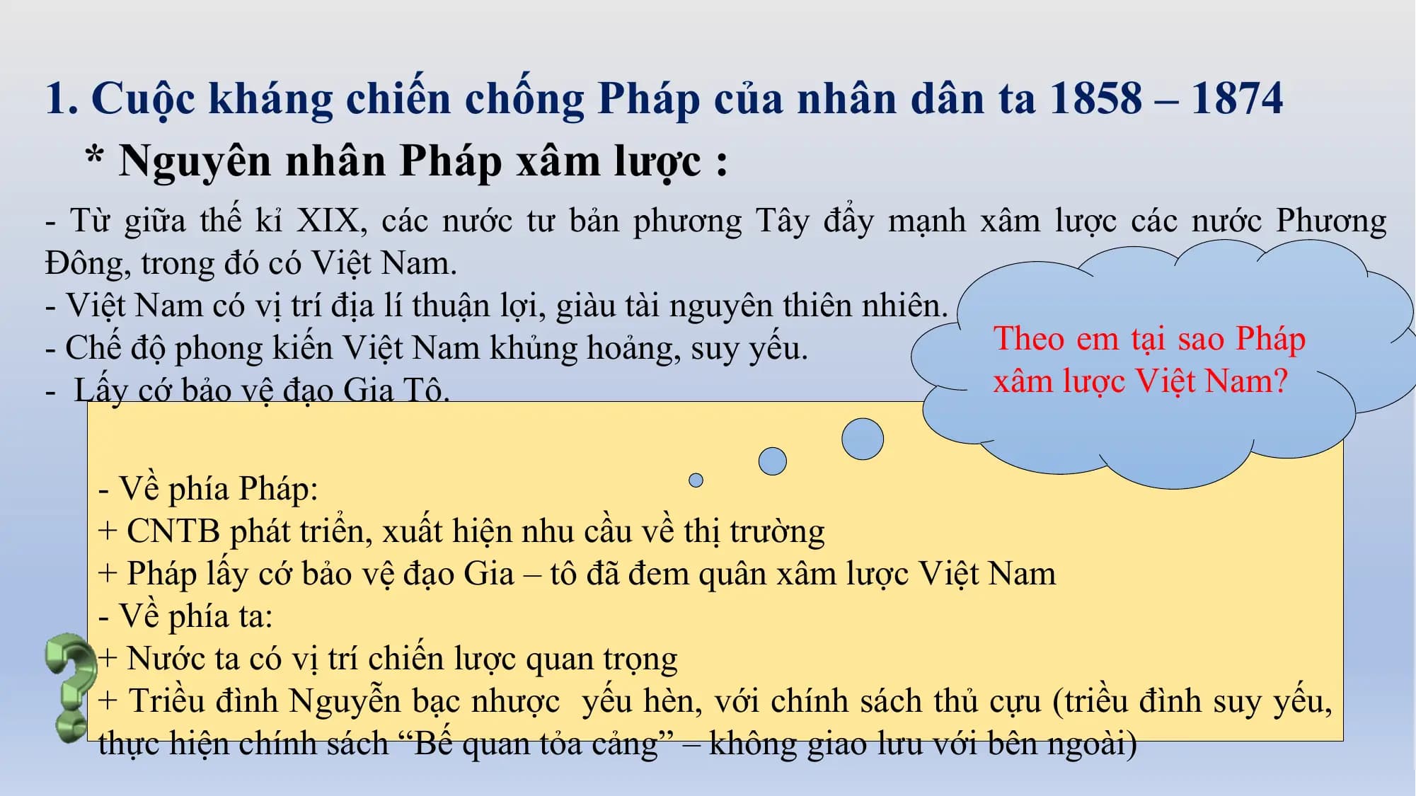 1. Cuộc kháng chiến chống Pháp của nhân dân ta 1858 – 1874
* Nguyên nhân Pháp xâm lược :
- Từ giữa thế kỉ XIX, các nước tư bản phương Tây đẩy mạnh xâm lược các nước Phương
Đông, trong đó có Việt Nam.
- Việt Nam có vị trí địa lí thuận lợi, giàu tài nguyên thiên nhiên.
- Chế độ phong kiến Việt Nam khủng hoảng, suy yếu. Theo em tại sao Pháp
- Lấy cớ bảo vệ đạo Gia Tô. xâm lược Việt Nam?
- Về phía Pháp:
+ CNTB phát triển, xuất hiện nhu cầu về thị trường
+ Pháp lấy cớ bảo vệ đạo Gia – tô đã đem quân xâm lược Việt Nam
- Về phía ta:
+ Nước ta có vị trí chiến lược quan trọng
+ Triều đình Nguyễn bạc nhược yếu hèn, với chính sách thủ cựu (triều đình suy yếu,
thực hiện chính sách “Bế quan tỏa cảng” – không giao lưu với bên ngoài)