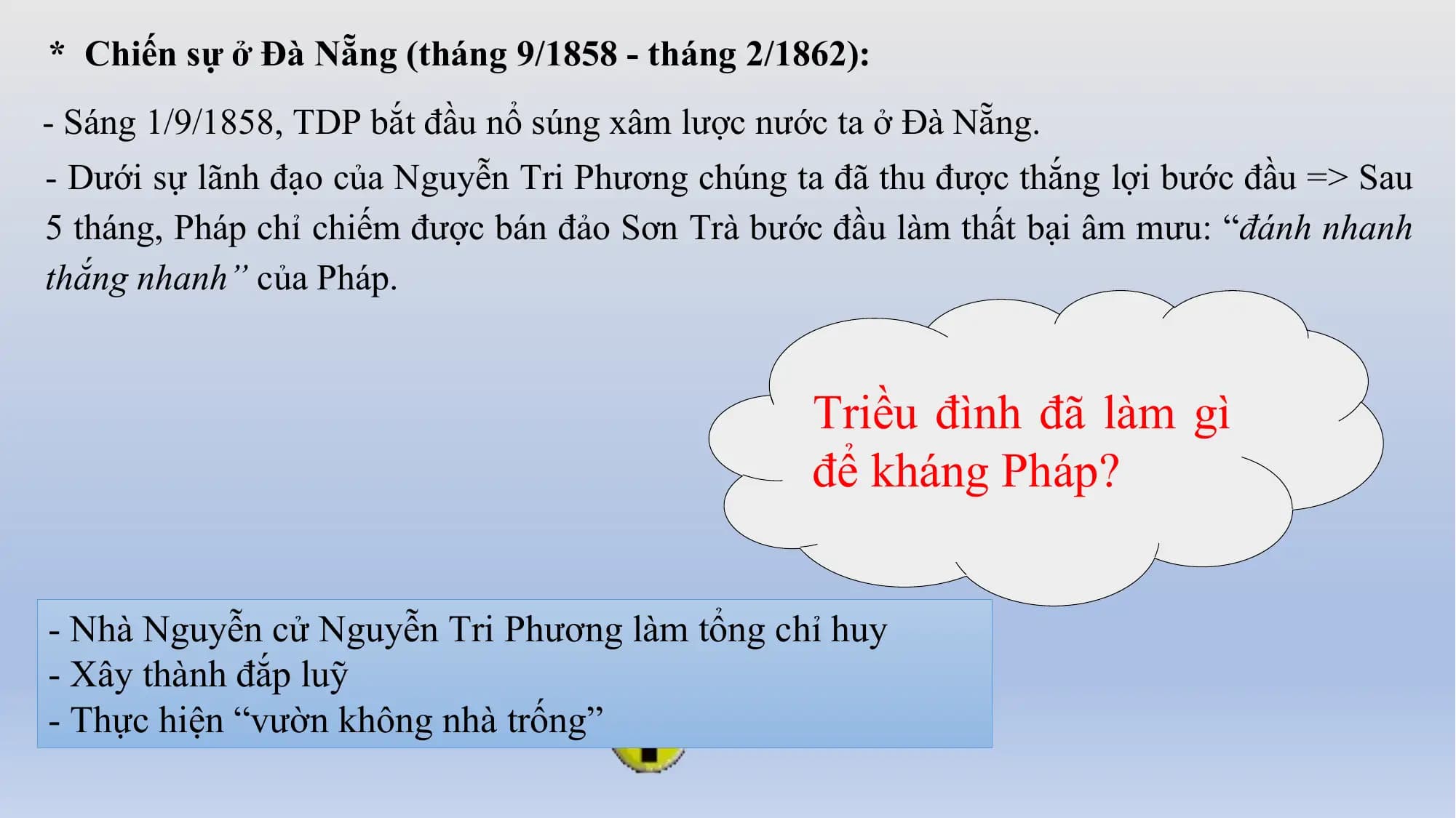 * Chiến sự ở Đà Nẵng (tháng 9/1858 - tháng 2/1862):
- Sáng 1/9/1858, TDP bắt đầu nổ súng xâm lược nước ta ở Đà Nẵng.
- Dưới sự lãnh đạo của Nguyễn Tri Phương chúng ta đã thu được thắng lợi bước đầu => Sau
5 tháng, Pháp chỉ chiếm được bán đảo Sơn Trà bước đầu làm thất bại âm mưu: “đánh nhanh
thắng nhanh” của Pháp.
Triều đình đã làm gì
để kháng Pháp?
- Nhà Nguyễn cử Nguyễn Tri Phương làm tổng chỉ huy
- Xây thành đắp luỹ
- Thực hiện “vườn không nhà trống”