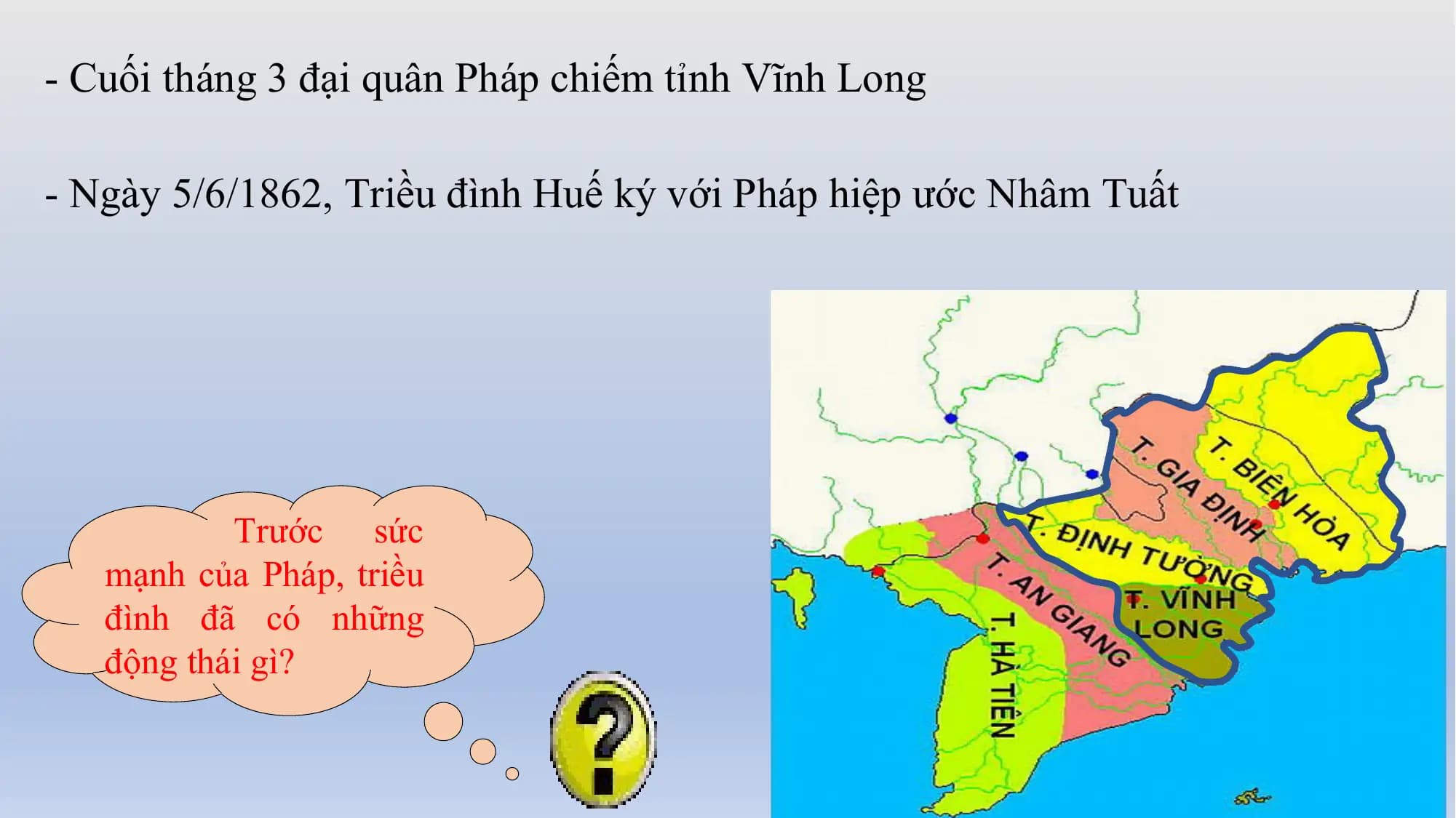 - Cuối tháng 3 đại quân Pháp chiếm tỉnh Vĩnh Long
- Ngày 5/6/1862, Triều đình Huế ký với Pháp hiệp ước Nhâm Tuất
Trước sức
mạnh của Pháp, triều
đình đã có những
động thái gì?