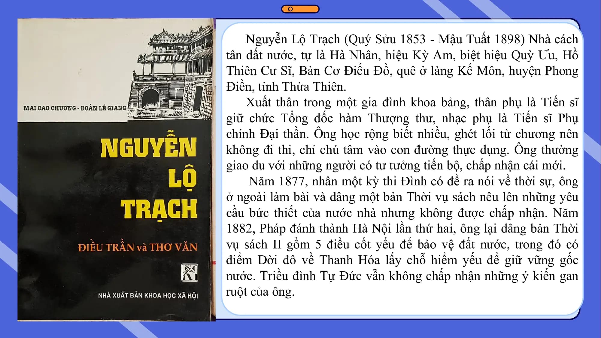 Nguyễn Lộ Trạch (Quý Sửu 1853 - Mậu Tuất 1898) Nhà cách
tân đất nước, tự là Hà Nhân, hiệu Kỳ Am, biệt hiệu Quỳ Ưu, Hồ
Thiên Cư Sĩ, Bàn Cơ Điếu Đồ, quê ở làng Kế Môn, huyện Phong
Điền, tỉnh Thừa Thiên.
Xuất thân trong một gia đình khoa bảng, thân phụ là Tiến sĩ
giữ chức Tổng đốc hàm Thượng thư, nhạc phụ là Tiến sĩ Phụ
chính Đại thần. Ông học rộng biết nhiều, ghét lối từ chương nên
không đi thi, chỉ chú tâm vào con đường thực dụng. Ông thường
giao du với những người có tư tưởng tiến bộ, chấp nhận cái mới.
Năm 1877, nhân một kỳ thi Đình có đề ra nói về thời sự, ông
ở ngoài làm bài và dâng một bản Thời vụ sách nêu lên những yêu
cầu bức thiết của nước nhà nhưng không được chấp nhận. Năm
1882, Pháp đánh thành Hà Nội lần thứ hai, ông lại dâng bản Thời
vụ sách II gồm 5 điều cốt yếu để bảo vệ đất nước, trong đó có
điểm Dời đô về Thanh Hóa lấy chỗ hiểm yếu để giữ vững gốc
nước. Triều đình Tự Đức vẫn không chấp nhận những ý kiến gan
ruột của ông.