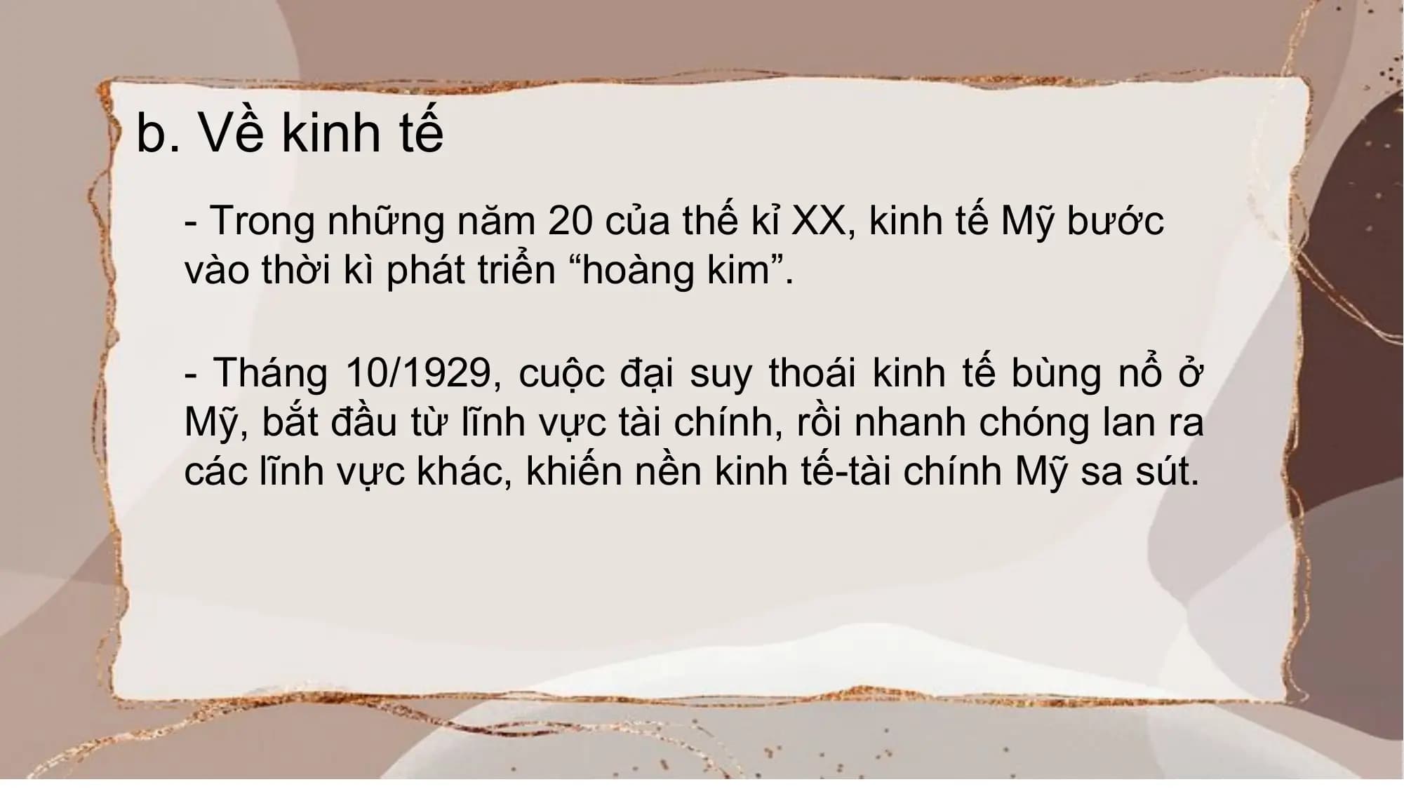 b. Về kinh tế
- Trong những năm 20 của thế kỉ XX, kinh tế Mỹ bước
vào thời kì phát triển “hoàng kim”.
- Tháng 10/1929, cuộc đại suy thoái kinh tế bùng nổ ở
Mỹ, bắt đầu từ lĩnh vực tài chính, rồi nhanh chóng lan ra
các lĩnh vực khác, khiến nền kinh tế-tài chính Mỹ sa sút.