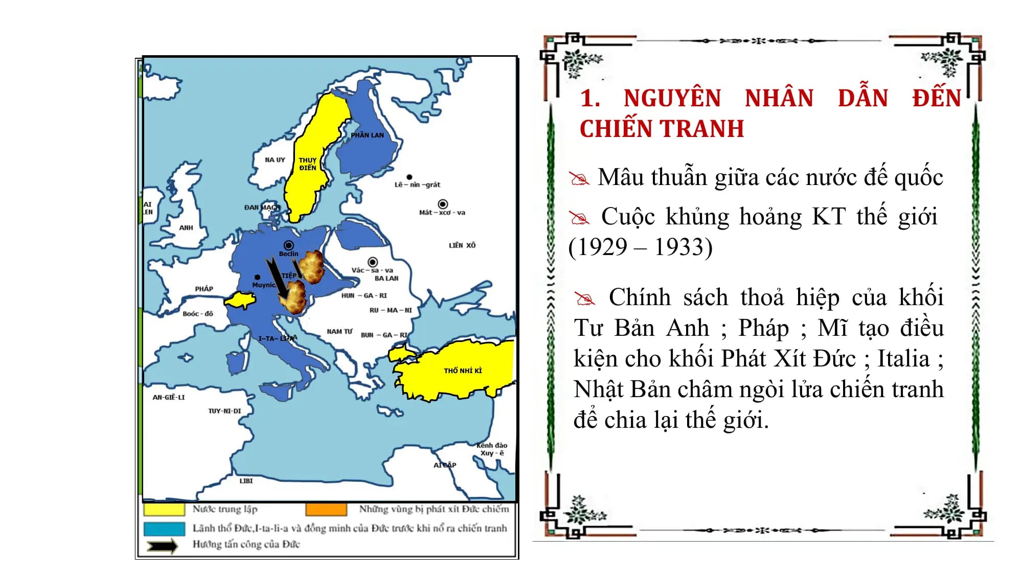 1. NGUYÊN NHÂN DẪN ĐẾN
PHẦN LAN CHIẾN TRANH
Mâu thuẫn giữa các nước đế quốc
THUỴ
ĐIỂN
Cuộc khủng hoảng KT thế giới
Beclin (1929 – 1933)
Chính sách thoả hiệp của khối
TIỆP KHẮC
Muynich
ÁO
Tư Bản Anh ; Pháp ; Mĩ tạo điều
kiện cho khối Phát Xít Đức ; Italia ;
I–TA– LI-A
Nhật Bản châm ngòi lửa chiến tranh
THỔ NHỈ KÌ
để chia lại thế giới.