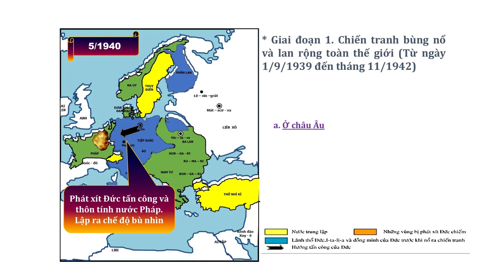 * Giai đoạn 1. Chiến tranh bùng nổ
5/1940
và lan rộng toàn thế giới (Từ ngày
PHẦN LAN
1/9/1939 đến tháng 11/1942)
NA UY THUỴ
ĐIỂN
ĐAN MẠCH
Beclin
a. Ở châu Âu
Vác – sa - va
TIỆP KHẮC BA LAN
Muynich
ÁO
PHÁP HUN – GA - RI
RU – MA – NI
I–TA– LI-A NAM TƯ
BUN – GA – RI
Phát xít Đức tấn công và
THỔ NHỈ KÌ
thôn tính nước Pháp.
Lập ra chế độ bù nhìn