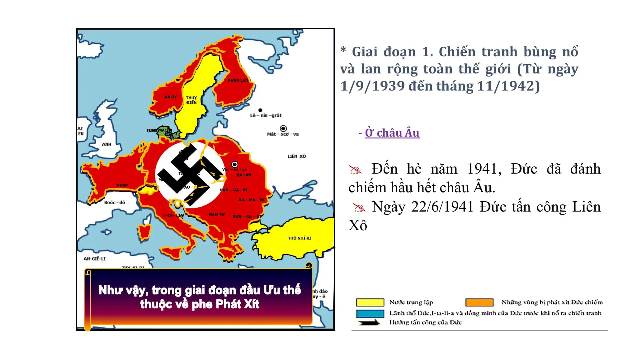* Giai đoạn 1. Chiến tranh bùng nổ
và lan rộng toàn thế giới (Từ ngày
1/9/1939 đến tháng 11/1942)
PHẦN
PHẦNLAN
LAN
NA
NAUY
UY THUỴ
ĐIỂN
ĐAN MẠCH
- Ở châu Âu
Đến hè năm 1941, Đức đã đánh
Beclin
Beclin
Vác––sa
Vác sa--va
va
TIỆP
TIỆPKHẮC
KHẮC
chiếm hầu hết châu Âu.
BALAN
BA LAN
Muynich
Muynich
PHÁP
PHÁP
ÁO
ÁO
HUN––GA
HUN GA--RI
RI
Ngày 22/6/1941 Đức tấn công Liên
RU––MA
RU MA––NI
NI
Xô
I–TA–
I–TA–LI-A
LI-A NAM
NAMTƯ
TƯ
BUN
BUN––GA
GA––RI
RI
THỔ NHỈ KÌ
