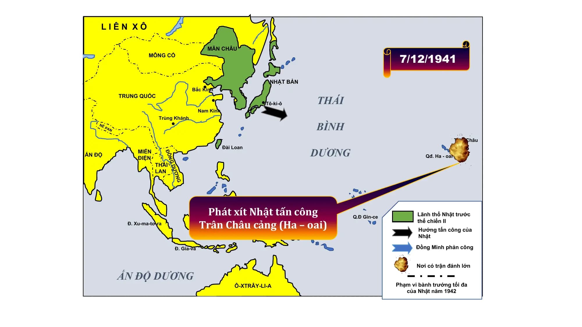 LIÊN XÔ
MÃN CHÂU
MÔNG CỔ
7/12/1941
NHẬT BẢN
Bắc Kinh
THÁI
TRUNG QUỐC
Tô-ki-ô
Nam Kinh
Trùng Khánh
NÊ
PA
N BÌNH
Trân Châu
Cảng
DƯƠNG
Đài Loan
MIẾN
ẤN ĐỘ
ĐÔ
ĐIỆN Qđ. Ha - oai
THÁI NG
LAN DƯ
NGƠ
Đ. Min-đa-nao
Phát xít Nhật tấn công
n ê-
ô
Lãnh thổ Nhật trước
B Trân Châu cảng (Ha – oai)
c- Q.Đ Gin-ce
Đ. Xu-ma-tơ-ra oó thế chiến II
Hướng tấn công của
Tân Ghi-nê Nhật
Đ. Gia-va Đồng Minh phản công
Nơi có trận đánh lớn
ẤN ĐỘ DƯƠNG
Ô-XTRÂY-LI-A Phạm vi bành trướng tối đa
của Nhật năm 1942