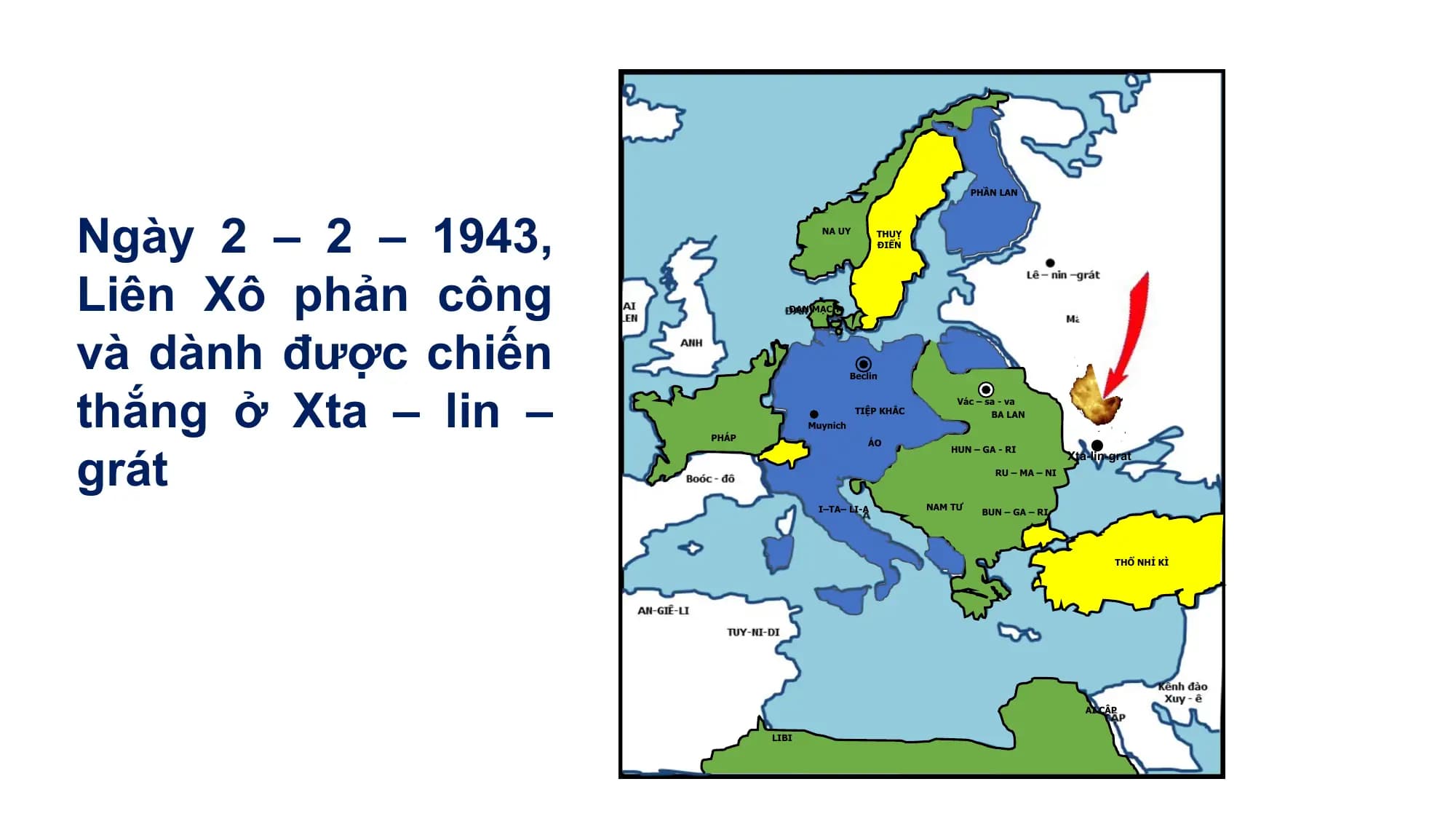 Ngày 2 – 2 – 1943,
PHẦN LAN
NA UY THUỴ
ĐIỂN
Liên Xô phản công
và dành được chiến
ĐAN MẠCH
thắng ở Xta – lin –
Beclin
Vác – sa - va
TIỆP KHẮC BA LAN
grát
Muynich
PHÁP
ÁO
HUN – GA - RI
Xta-lin-grat
RU – MA – NI
I–TA– LI-A NAM TƯ
BUN – GA – RI
THỔ NHỈ KÌ
AI CẬP
LIBI