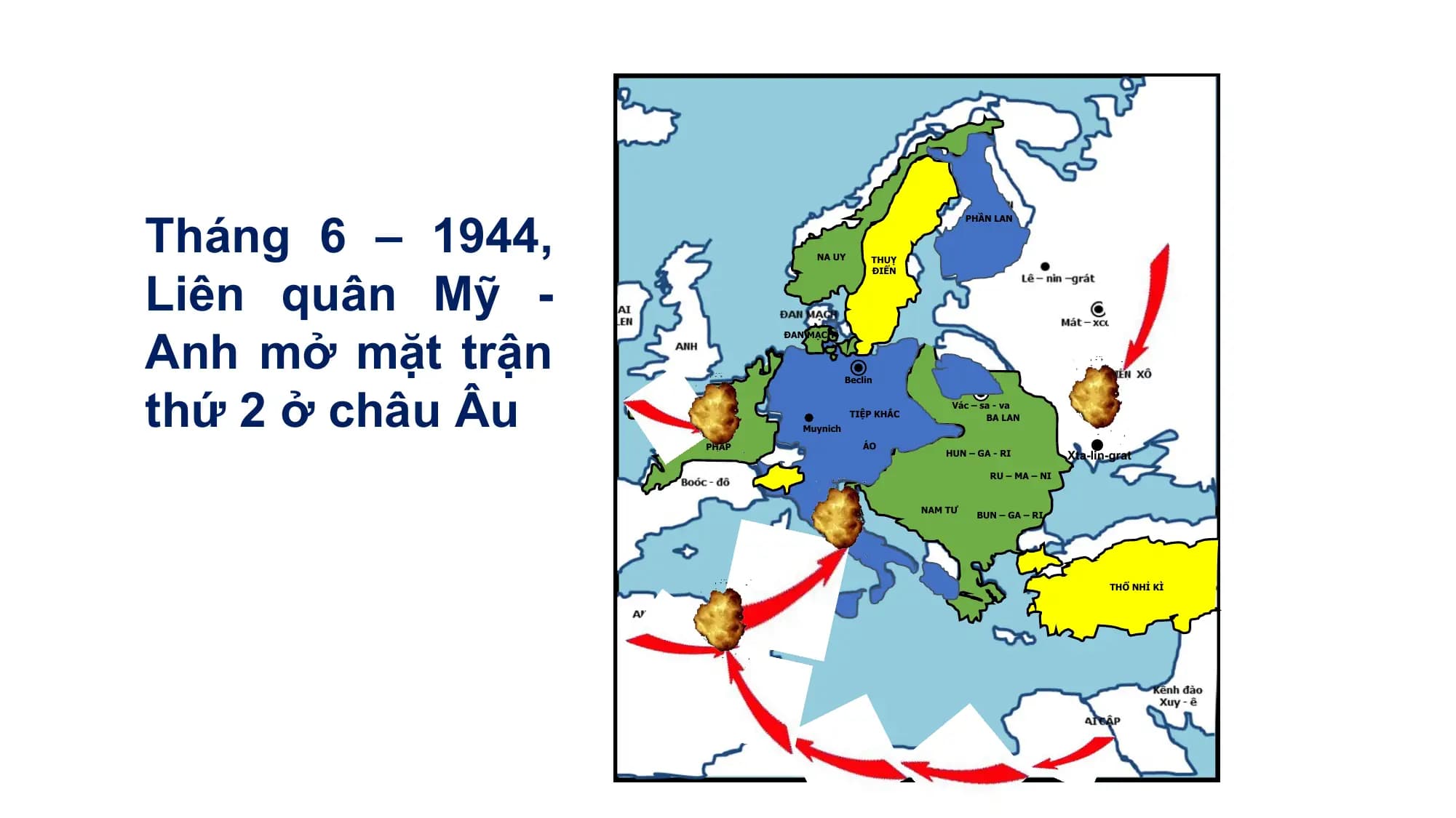 Tháng 6 – 1944,
PHẦN LAN
Liên quân Mỹ -
NA UY THUỴ
ĐIỂN
Anh mở mặt trận
ĐAN MẠCH
thứ 2 ở châu Âu
Beclin
Vác – sa - va
TIỆP KHẮC BA LAN
Muynich
PHÁP ÁO
HUN – GA - RI Xta-lin-grat
RU – MA – NI
I–TA– LI-A NAM TƯ
BUN – GA – RI
THỔ NHỈ KÌ