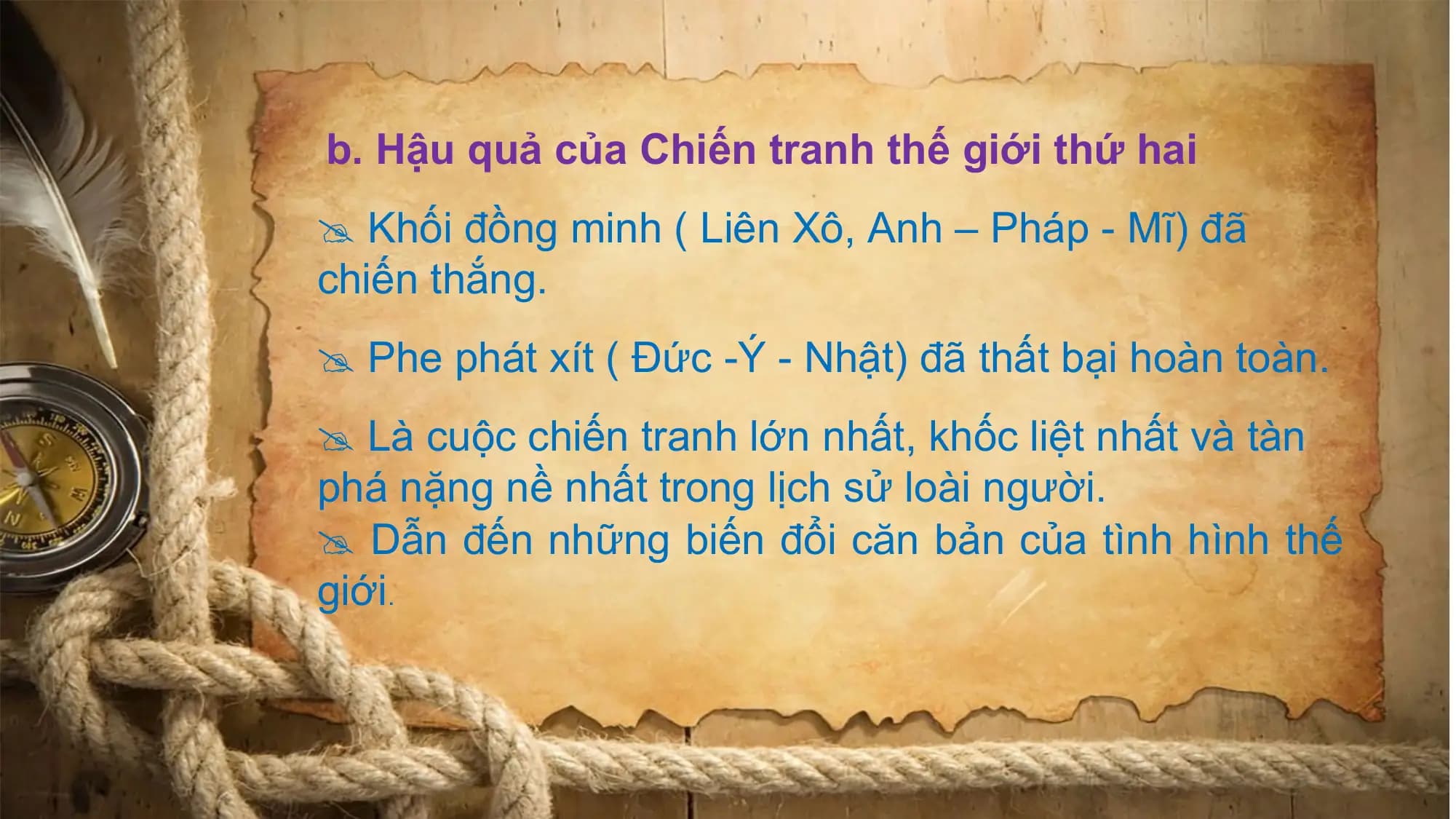 b. Hậu quả của Chiến tranh thế giới thứ hai
Khối đồng minh ( Liên Xô, Anh – Pháp - Mĩ) đã
chiến thắng.
Phe phát xít ( Đức -Ý - Nhật) đã thất bại hoàn toàn.
Là cuộc chiến tranh lớn nhất, khốc liệt nhất và tàn
phá nặng nề nhất trong lịch sử loài người.
Dẫn đến những biến đổi căn bản của tình hình thế
giới.