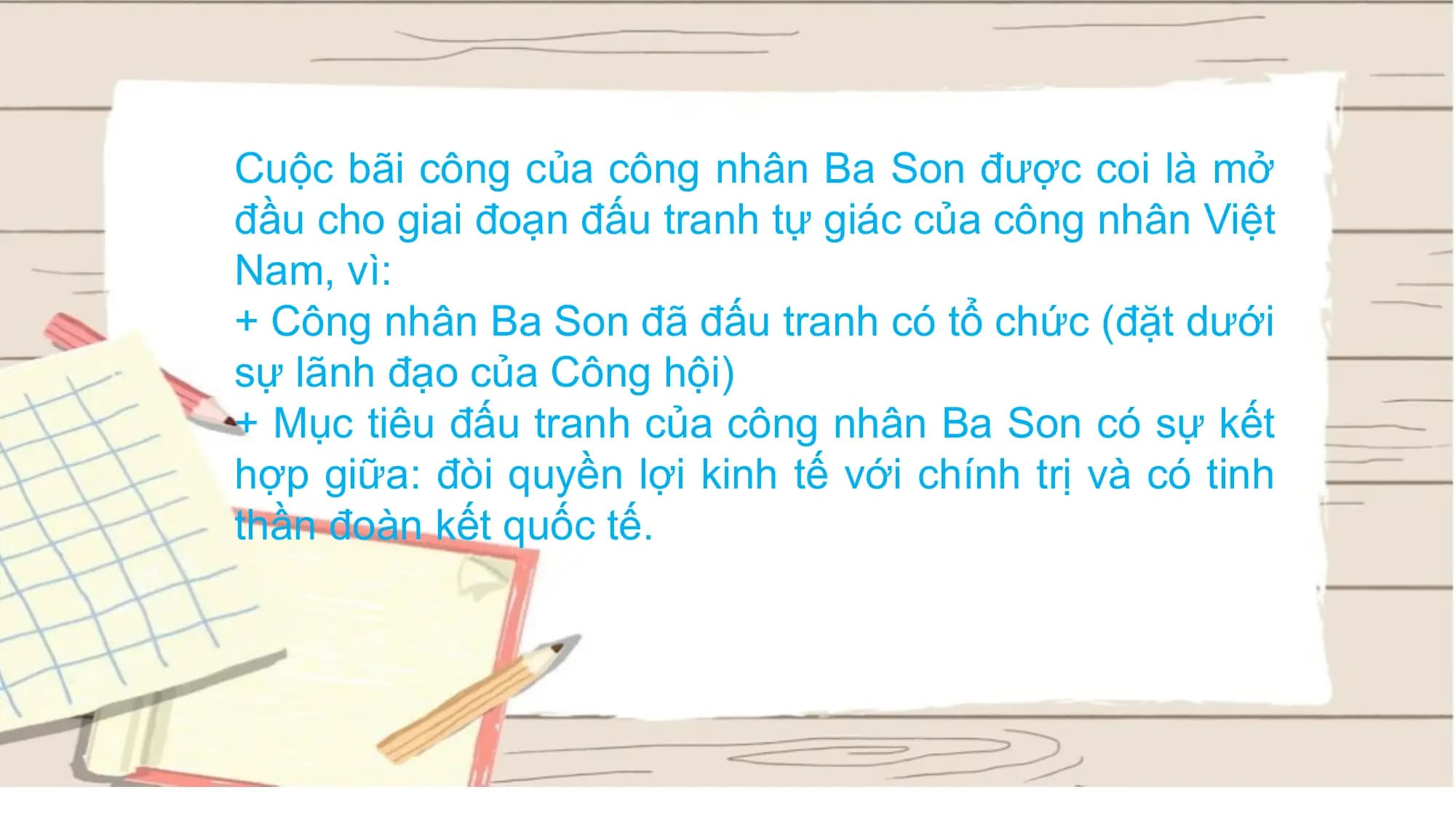 Cuộc bãi công của công nhân Ba Son được coi là mở
đầu cho giai đoạn đấu tranh tự giác của công nhân Việt
Nam, vì:
+ Công nhân Ba Son đã đấu tranh có tổ chức (đặt dưới
sự lãnh đạo của Công hội)
+ Mục tiêu đấu tranh của công nhân Ba Son có sự kết
hợp giữa: đòi quyền lợi kinh tế với chính trị và có tinh
thần đoàn kết quốc tế.