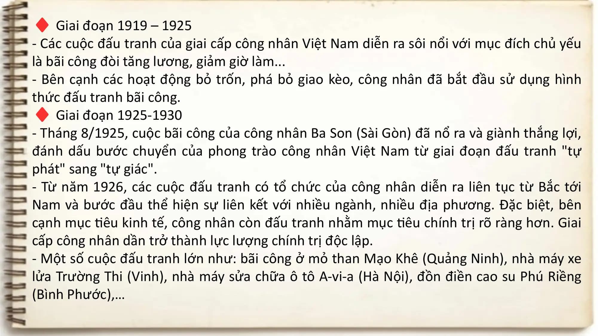 ♦ Giai đoạn 1919 – 1925
- Các cuộc đấu tranh của giai cấp công nhân Việt Nam diễn ra sôi nổi với mục đích chủ yếu
là bãi công đòi tăng lương, giảm giờ làm...
- Bên cạnh các hoạt động bỏ trốn, phá bỏ giao kèo, công nhân đã bắt đầu sử dụng hình
♦
thức đấu tranh bãi công.
Giai đoạn 1925-1930
- Tháng 8/1925, cuộc bãi công của công nhân Ba Son (Sài Gòn) đã nổ ra và giành thắng lợi,
đánh dấu bước chuyển của phong trào công nhân Việt Nam từ giai đoạn đấu tranh "tự
phát" sang "tự giác".
- Từ năm 1926, các cuộc đấu tranh có tổ chức của công nhân diễn ra liên tục từ Bắc tới
Nam và bước đầu thể hiện sự liên kết với nhiều ngành, nhiều địa phương. Đặc biệt, bên
cạnh mục tiêu kinh tế, công nhân còn đấu tranh nhằm mục tiêu chính trị rõ ràng hơn. Giai
cấp công nhân dần trở thành lực lượng chính trị độc lập.
- Một số cuộc đấu tranh lớn như: bãi công ở mỏ than Mạo Khê (Quảng Ninh), nhà máy xe
lửa Trường Thi (Vinh), nhà máy sửa chữa ô tô A-vi-a (Hà Nội), đồn điền cao su Phú Riềng
(Bình Phước),…