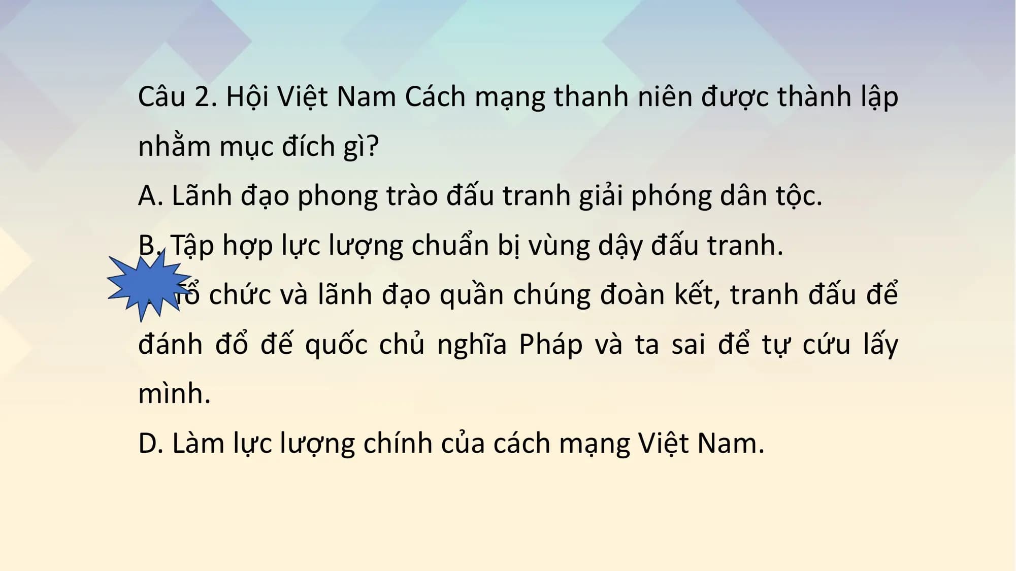 Câu 2. Hội Việt Nam Cách mạng thanh niên được thành lập
nhằm mục đích gì?
A. Lãnh đạo phong trào đấu tranh giải phóng dân tộc.
B. Tập hợp lực lượng chuẩn bị vùng dậy đấu tranh.
C. Tổ chức và lãnh đạo quần chúng đoàn kết, tranh đấu để
đánh đổ đế quốc chủ nghĩa Pháp và ta sai để tự cứu lấy
mình.
D. Làm lực lượng chính của cách mạng Việt Nam.