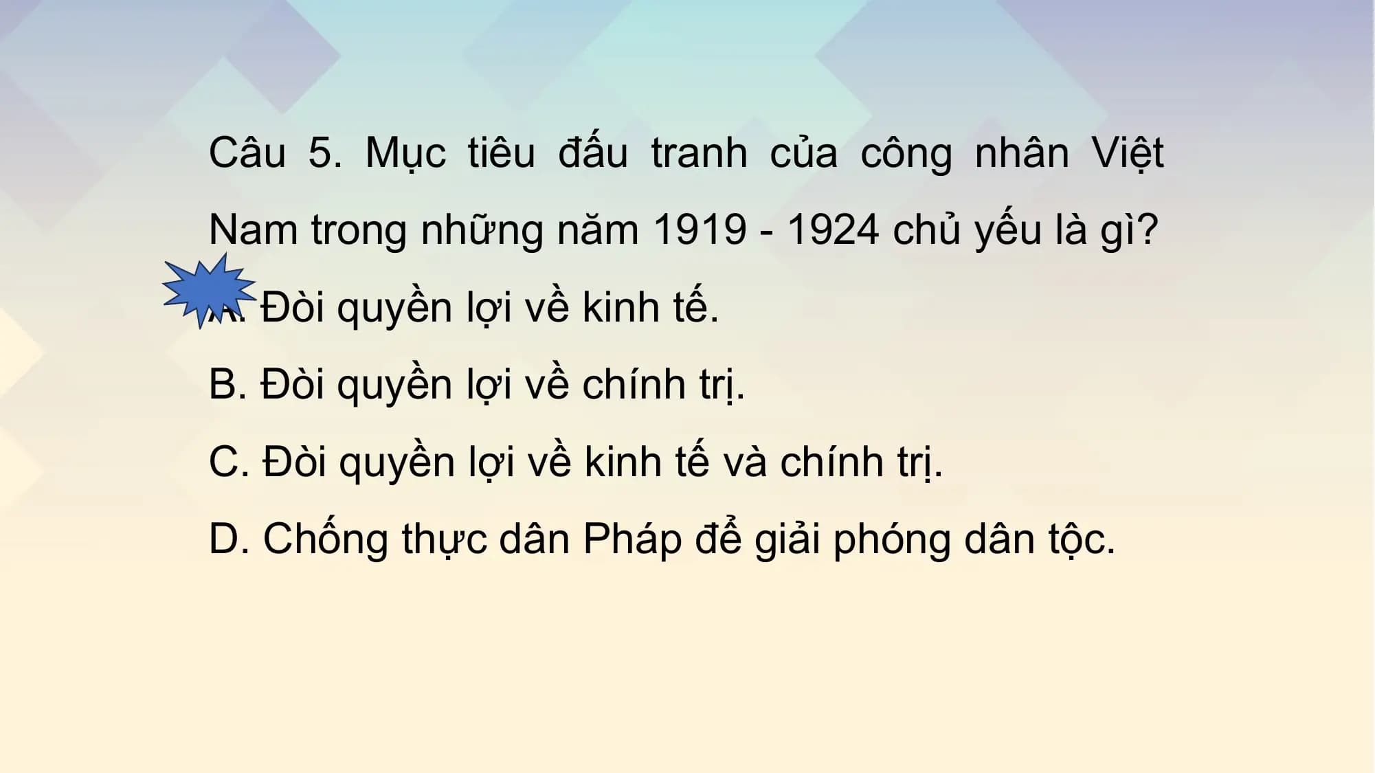 Câu 5. Mục tiêu đấu tranh của công nhân Việt
Nam trong những năm 1919 - 1924 chủ yếu là gì?
A. Đòi quyền lợi về kinh tế.
B. Đòi quyền lợi về chính trị.
C. Đòi quyền lợi về kinh tế và chính trị.
D. Chống thực dân Pháp để giải phóng dân tộc.