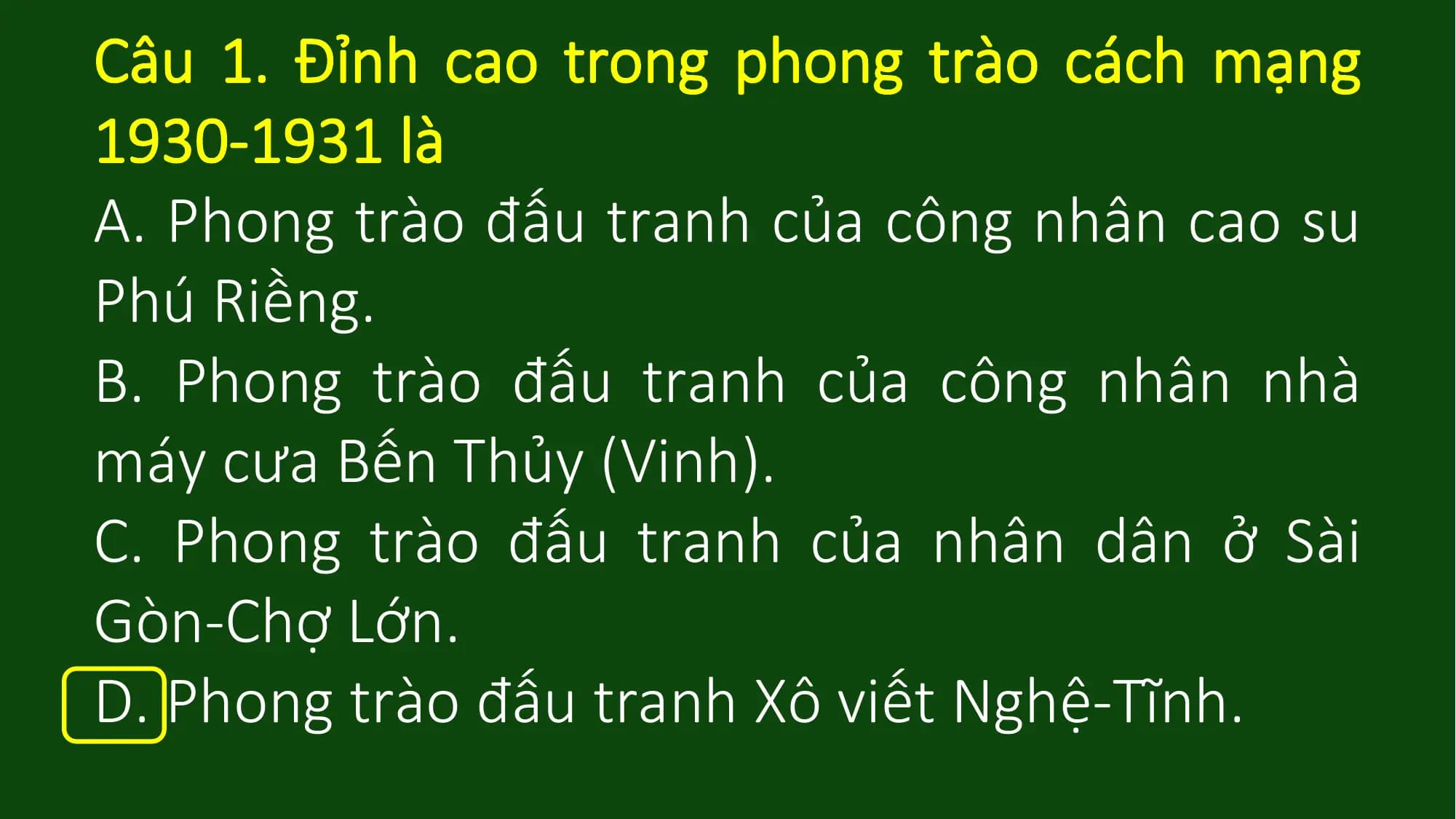 Câu 1. Đỉnh cao trong phong trào cách mạng
1930-1931 là
A. Phong trào đấu tranh của công nhân cao su
Phú Riềng.
B. Phong trào đấu tranh của công nhân nhà
máy cưa Bến Thủy (Vinh).
C. Phong trào đấu tranh của nhân dân ở Sài
Gòn-Chợ Lớn.
D. Phong trào đấu tranh Xô viết Nghệ-Tĩnh.